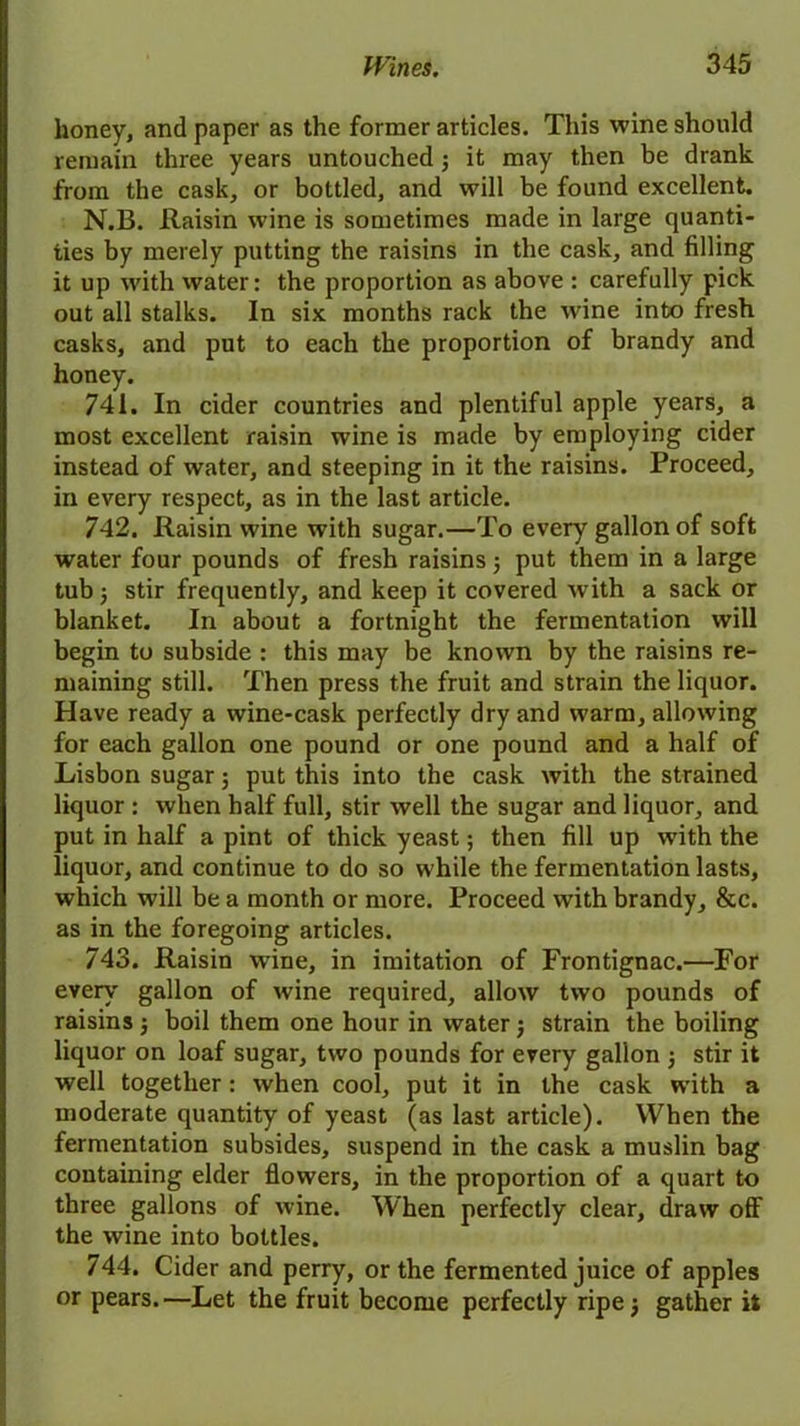 honey, and paper as the former articles. This wine should remain three years untouched 5 it may then be drank from the cask, or bottled, and will be found excellent. N.B. Raisin wine is sometimes made in large quanti- ties by merely putting the raisins in the cask, and filling it up with water: the proportion as above : carefully pick out all stalks. In six months rack the wine into fresh casks, and put to each the proportion of brandy and honey. 741. In cider countries and plentiful apple years, a most excellent raisin wine is made by employing cider instead of water, and steeping in it the raisins. Proceed, in every respect, as in the last article. 742. Raisin wine with sugar.—To every gallon of soft water four pounds of fresh raisins3 put them in a large tub 3 stir frequently, and keep it covered w ith a sack or blanket. In about a fortnight the fermentation will begin to subside : this may be known by the raisins re- maining still. Then press the fruit and strain the liquor. Have ready a wine-cask perfectly dry and w’arm, allowing for each gallon one pound or one pound and a half of Lisbon sugar 5 put this into the cask with the strained liquor : when half full, stir well the sugar and liquor, and put in half a pint of thick yeast; then fill up with the liquor, and continue to do so w hile the fermentation lasts, which will be a month or more. Proceed with brandy, &c. as in the foregoing articles. 743. Raisin wine, in imitation of Frontignac.—For every gallon of wine required, allow two pounds of raisins j boil them one hour in water; strain the boiling liquor on loaf sugar, two pounds for every gallon 3 stir it well together: when cool, put it in the cask with a moderate quantity of yeast (as last article). When the fermentation subsides, suspend in the cask a muslin bag containing elder flowers, in the proportion of a quart to three gallons of wine. When perfectly clear, draw off the wine into bottles. 744. Cider and perry, or the fermented juice of apples or pears.—Let the fruit become perfectly ripe 3 gather it