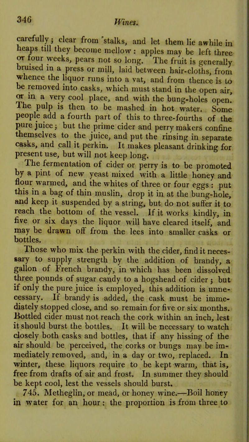 carefully; clear from 'stalks, and let them lie awhile in heaps till they become mellow: apples may be left three or four weeks, pears not so long. The fruit is generally bruised in a press or mill, laid between hair-cloths, from whence the liquor runs into a vat, and from thence is to be removed into casks, which must stand in the open air, or in a very cool place, and with the bung-holes open! I he pulp is then to be mashed in hot water. Some people add a fourth part of this to three-fourths of the pure juice j but the prime cider and perry makers confine themselves to the juice, and put the rinsing in separate casks, and call it perkin. It makes pleasant drinking for present use, but will not keep long. The fermentation of cider or perry is to be promoted by a pint of new yeast mixed with a little honey and flour warmed, and the whites of three or four eggs : put this in a bag of thin muslin, drop it in at the bung-hole, and keep it suspended by a string, but do not suffer it to reach the bottom of the vessel. If it works kindly, in five or six days the liquor will have cleared itself, and may be drawn off from the lees into smaller casks or bottles. Those who mix the perkin with the cider, find it neces- sary to supply strength by the addition of brandy, a gallon of French brandy, in which has been dissolved three pounds of sugar candy to a hogshead of cider j but if only the pure juice is employed, this addition is unne- cessary. If brandy is added, the cask must be imme- diately stopped close, and so remain for five or six months. Bottled cider must not reach the cork within an inch, lest it should burst the bottles. It will be necessary to watch closely both casks and bottles, that if any hissing of the air should be perceived, the corks or bungs may be im- mediately removed, and, in a day or two, replaced. In winter, these liquors require to be kept warm, that is, free from drafts of air and frost. In summer they should be kept cool, lest the vessels should burst. 745. Metheglin, or mead, or honey wine.—Boil honey in water for an hour: the proportion is from three to