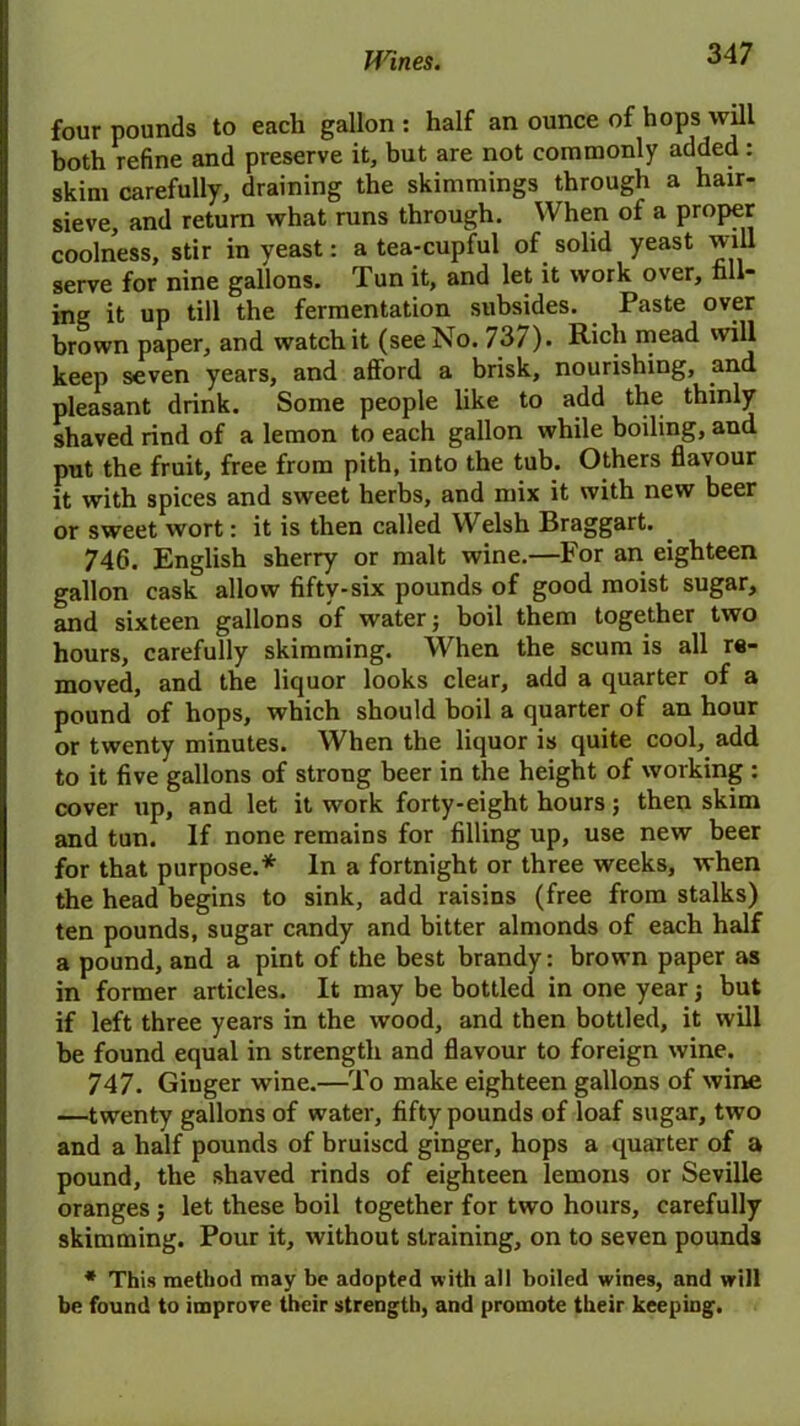 four pounds to each gallon : half an ounce of hops will both refine and preserve it, but are not commonly added: skim carefully, draining the skimmings through a hair- sieve, and return what runs through. When of a proper coolness, stir in yeast: a tea-cupful of solid yeast will serve for nine gallons. Tun it, and let it work over, fill- ing it up till the fermentation subsides. Paste over brown paper, and watch it (see No. 737). Rich mead will keep seven years, and afford a brisk, nourishing, and pleasant drink. Some people like to add the thinly shaved rind of a lemon to each gallon while boiling, and put the fruit, free from pith, into the tub. Others flavour it with spices and sweet herbs, and mix it with new beer or sweet wort: it is then called Welsh Braggart. 746. English sherry or malt wine.—For an eighteen gallon cask allow fifty-six pounds of good moist sugar, and sixteen gallons of water; boil them together two hours, carefully skimming. When the scum is all re- moved, and the liquor looks clear, add a quarter of a pound of hops, which should boil a quarter of an hour or twenty minutes. When the liquor is quite cool, add to it five gallons of strong beer in the height of working : cover up, and let it work forty-eight hours; then skim and tun. If none remains for filling up, use new beer for that purpose.* In a fortnight or three weeks, when the head begins to sink, add raisins (free from stalks) ten pounds, sugar candy and bitter almonds of each half a pound, and a pint of the best brandy: brown paper as in former articles. It may be bottled in one year; but if left three years in the wood, and then bottled, it will be found equal in strength and flavour to foreign wine. 747. Ginger wine.—To make eighteen gallons of wine —twenty gallons of water, fifty pounds of loaf sugar, two and a half pounds of bruised ginger, hops a quarter of a pound, the shaved rinds of eighteen lemons or Seville oranges; let these boil together for two hours, carefully skimming. Pour it, without straining, on to seven pounds * This method may be adopted with all boiled wines, and will be found to improve their strength, and promote their keeping.