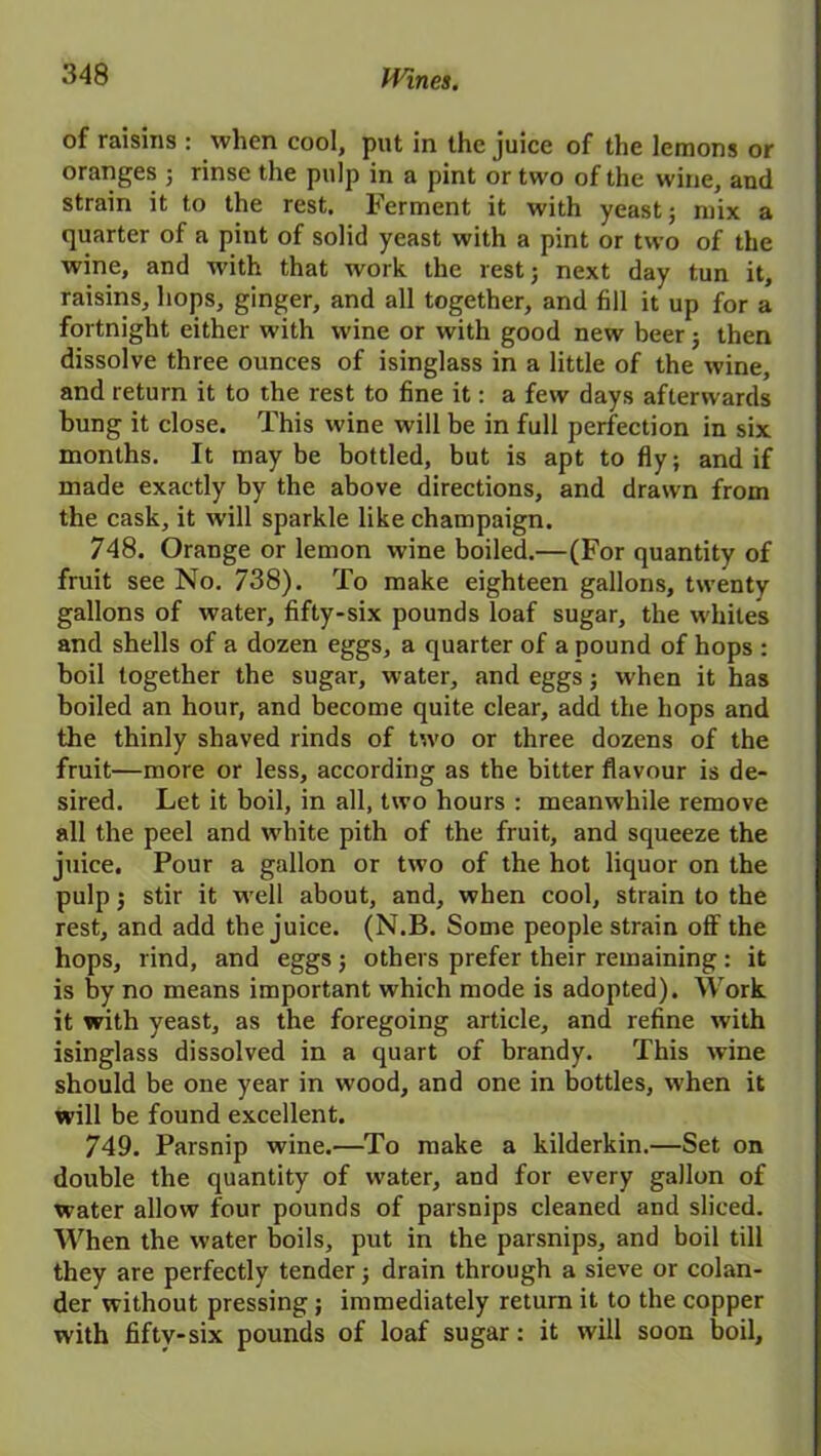 of raisins : when cool, put in the juice of the lemons or oranges j rinse the pulp in a pint or two of the wine, and strain it to the rest. Ferment it with yeast; mix a quarter of a pint of solid yeast with a pint or two of the wine, and with that work the rest; next day tun it, raisins, hops, ginger, and all together, and fill it up for a fortnight either with wine or with good new beer; then dissolve three ounces of isinglass in a little of the wine, and return it to the rest to fine it: a few days afterwards bung it close. This wine will be in full perfection in six months. It maybe bottled, but is apt to fly; and if made exactly by the above directions, and drawn from the cask, it will sparkle like champaign. 748. Orange or lemon wine boiled.—(For quantity of fruit see No. 738). To make eighteen gallons, twenty gallons of water, fifty-six pounds loaf sugar, the whites and shells of a dozen eggs, a quarter of a pound of hops : boil together the sugar, water, and eggs; when it has boiled an hour, and become quite clear, add the hops and the thinly shaved rinds of two or three dozens of the fruit—more or less, according as the bitter flavour is de- sired. Let it boil, in all, two hours : meanwhile remove all the peel and white pith of the fruit, and squeeze the juice. Pour a gallon or two of the hot liquor on the pulp; stir it well about, and, when cool, strain to the rest, and add the juice. (N.B. Some people strain off the hops, rind, and eggs ; others prefer their remaining : it is by no means important which mode is adopted). Work it with yeast, as the foregoing article, and refine with isinglass dissolved in a quart of brandy. This wine should be one year in wood, and one in bottles, when it will be found excellent. 749. Parsnip wine.—To make a kilderkin.—Set on double the quantity of water, and for every gallon of water allow four pounds of parsnips cleaned and sliced. When the water boils, put in the parsnips, and boil till they are perfectly tender; drain through a sieve or colan- der without pressing; immediately return it to the copper with fifty-six pounds of loaf sugar: it will soon boil.