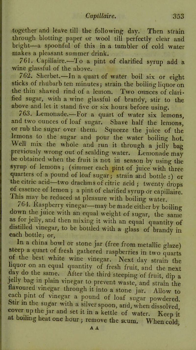 together and leave till the following day. Then strain through blotting paper or wool till perfectly clear and bright—a spoonful of this in a tumbler of cold water makes a pleasant summer drink. 761. Capillaire.—To a pint of clarified syrup add a wine glassful of the above. 762. Sherbet.—In a quart of water boil six or eight sticks of rhubarb ten minutes; strain the boiling liquor on the thin shaved rind of a lemon. Two ounces of clari- fied sugar, with a wine glassful of brandy, stir to the above and let it stand five or six hours before using. 763. Lemonade.—For a quart of water six lemons, and two ounces of loaf sugar. Shave half the lemons, or rub the sugar over them. Squeeze the juice of the lemons to the sugar and pour the water boiling hot. Well niix the whole and run it through a jelly bag previously wrong out of scalding water. Lemonade may be obtained when the fruit is not in season by using the syrup of lemons; (simmer each pint of juice w'ith three quarters of a pound of loaf sugar; strain and bottle :) or the citric acid—two drachms of citric acid ; twrenty drops of essence of lemon ; a pint of clarified syrup or capillaire. This may be reduced at pleasure w'ith boiling w’ater. 764. Raspberry vinegar—may be made either by boiling down the juice with an equal weight of sugar, the same as for jelly, and then mixing it with an equal quantity of distilled vinegar, to be bottled with a glass of brandy in each bottle; or. In a china bowl or stone jar (free from metallic glaze) steep a quart of fresh gathered raspberries in two quarts ol the best white wine vinegar. Next day strain the liquor on an equal quantity of fresh fruit, and the next day do the same. After the third steeping of fruit, dip a jelly bag in plain vinegar to prevent waste, and strain the liavoured vinegar through it into a stone jar. Allow to each pmt of vinegar a pound of loaf sugar powdered. i>tir m the sugar with a silver spoon, and, when dissolved cover up the jar and set it in a kettle of water. Keep it at boiling heat one hour ; remove the scum. When cold, A A