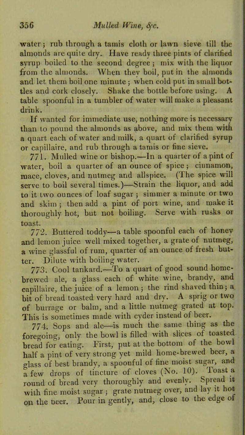 35C Mulled fVine, Sfc. water; rub through a tamis cloth or lawn sieve till the almonds are quite dry. Have ready three pints of clarified syrup boiled to the second degree ; mix with the liquor from the almonds. When thev boil, put in the almonds and let them boil one minute; when cold put in small bot- tles and cork closely. Shake the bottle before using. A table spoonful in a tumbler of water will make a pleasant drink. If wanted for immediate use, nothing more is necessary than to pound the almonds as above, and mix them with a quart each of water and milk, a quart of clarified syrup or capillaire, and rub through a tamis or fine sieve. 771. Mulled wine or bishop.—In a quarter of a pint of water, boil a quarter of an ounce of spice; cinnamon, mace, cloves, and nutmeg and allspice. (The spice will serve to boil several times.)—Strain the liquor, and add to it two ounces of loaf sugar ; simmer a minute or two and skim ; then add a pint of port wine, and make it thoroughly hot, but not boiling. Serve with rusks or toast. 772. Buttered toddy—a table spoonful each of honey and lemon juice well mixed together, a grate of nutmeg, a wine glassful of rum, quarter of an ounce of fresh but- ter. Dilute with boiling water. 773. Cool tankard.—To a quart of good sound home- brewed ale, a glass each of white wine, brandy, and capillaire, the juice of a lemon; the rind shaved thin; a bit of bread toasted very hard and dry. A sprig or two of burrage or balm, and a little nutmeg grated at top. This is sometimes made with cyder instead of beer. 774. Sops and ale—is much the same thing as the foregoing, only the bowl is filled with slices of toasted bread for eating. First, put at the bottom of the bowl half a pint of very strong yet mild home-brewed beer, a glass of best brandy, a spoouful of fine moist sugar, and a few drops of tincture of cloves (No. 10). Toast a round of bread very thoroughly and evenly. Spread it with fine moist sugar ; grate nutmeg over, and lay it hot on the Deer. Pour in gently, and, close to the edge of