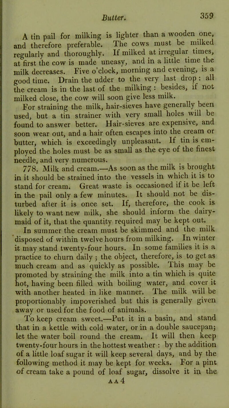 A tin pail for milking is lighter than a wooden one, and therefore preferable. The cows must be milked regularly and thoroughly. If milked at irregular times, at first the cow is made uneasy, and in a little time the milk decreases. Five o’clock, morning and evening, is a good time. Drain the udder to the very last drop : all the cream is in the last of the milking : besides, if not milked close, the. cow will soon give less milk. For straining the milk, hair-sieves have generally been used, but a tin strainer with very small holes will be found to answer better. Flair-sieves are expensive, and soon wear out, and a hair often escapes into the cream or butter, which is exceedingly unpleasant. If tin is em- ployed the holes must be as small as the eye of the finest needle, and very numerous. 778. Milk and cream.—As soon as the milk is brought in it should be strained into the vessels in which it is to stand for cream. Great waste is occasioned if it be left in the pail only a few minutes. It should not be dis- turbed after it is once set. If, therefore, the cook is likely to want new milk, she should inform the dairy- maid of it, that the quantity required may be kept out. In summer the cream must be skimmed and the milk disposed of within twelve hours from milking. In winter it may stand twenty-four hours. In some families it is a practice to churn daily ; the object, therefore, is to get as much cream and as quickly as possible. 'I his may be promoted by straining the milk into a tin which is quite hot, having been filled with boiling water, and cover it with another heated in like manner. The milk will be proportionably impoverished but this is generally given away or used for the food of animals. To keep cream sweet.—Put it in a basin, and stand that in a kettle with cold water, or in a double saucepan} let the water boil round the cream. It will then keep twenty-four hours in the hottest weather : by the addition of a little loaf sugar it will keep several days, and by the following method it may be kept for weeks. For a pint of cream take a pound of loaf sugar, dissolve it in the