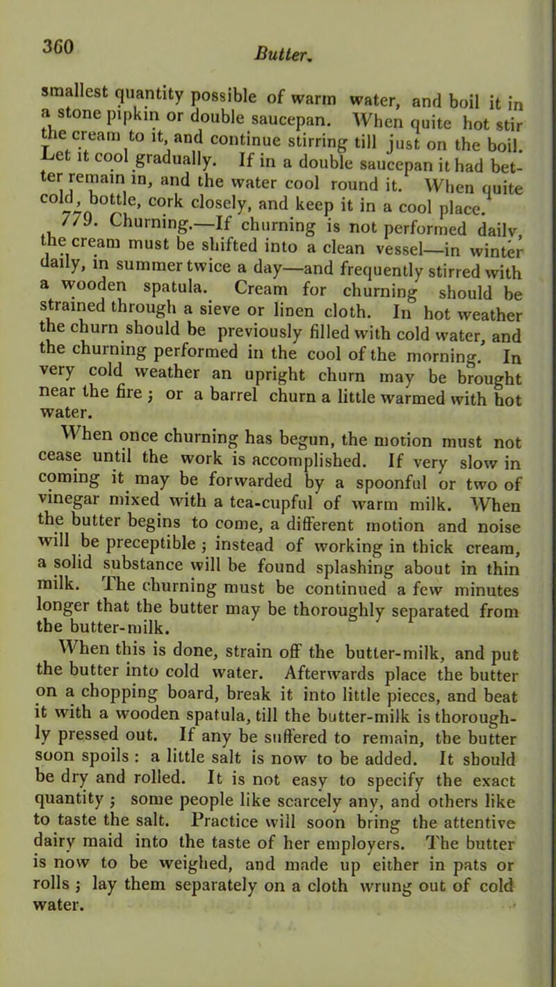 smallest quantity possible of warm water, and boil it in a stone pipkin or double saucepan. When quite hot stir the cream to it and continue stirring till just on the boil. Let it cool gradually. If in a double saucepan it had bet- ter remain in, and the water cool round it. When quite COi, ’ °°^ e> c°rli closely, and keep it in a cool place. //J. Churning.—If churning is not performed daily the cream must be shifted into a clean vessel—in winter daily, m summer twice a day—and frequently stirred with a wooden spatula. Cream for churning should be strained through a sieve or linen cloth. In hot weather the churn should be previously filled with cold water, and the churning performed in the cool of the morning.' In very cold weather an upright churn may be brought near the fire ; or a barrel churn a little warmed with hot water. W hen once churning has begun, the motion must not cease until the work is accomplished. If very slow in coming it may be forwarded by a spoonful or two of vinegar mixed with a tea-cupful of warm milk. When the butter begins to come, a different motion and noise will be preceptible ; instead of working in thick cream, a solid substance will be found splashing about in thin milk. I he churning must be continued a few minutes longer that the butter may be thoroughly separated from the butter-milk. When this is done, strain off the butter-milk, and put the butter into cold water. Afterwards place the butter on a chopping board, break it into little pieces, and beat it with a wooden spatula, till the butter-milk is thorough- ly pressed out. If any be suffered to remain, the butter soon spoils : a little salt is now to be added. It should be dry and rolled. It is not easy to specify the exact quantity ■ some people like scarcely any, and others like to taste the salt. Practice will soon bring the attentive dairy maid into the taste of her employers. The butter is now to be weighed, and made up either in pats or rolls ; lay them separately on a cloth wrung out of cold water.