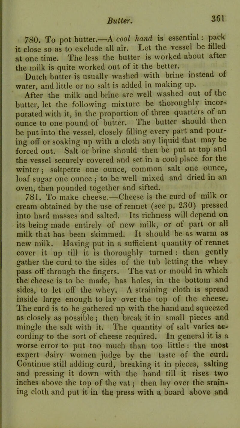 780. To pot butter.—A cool hand is essential: pack it close so as to exclude all air. Let the vessel be tilled at one time. The less the butter is worked about after the milk is quite worked out of it the better. Dutch butter is usually washed with brine instead of water, and little or no salt is added in making up. After the milk and brine are well washed out of the butter, let the following mixture be thoroughly incor- porated with it, in the proportion of three quarters of an ounce to one pound of butter. The butter should then be put into the vessel, closely filling every part and pour- ing off or soaking up with a cloth any liquid that may be forced out. Salt or brine should then be put at top and the vessel securely covered and set in a cool place for the winter; saltpetre one ounce, common salt one ounce, loaf sugar one ounce ; to be well mixed and dried in an oven, then pounded together and sifted. 781. To make cheese.—Cheese is the curd of milk or cream obtained by the use of rennet (see p. 230) pressed into hard masses and salted. Its richness will depend on its being made entirely of new milk, or of part or all milk that has been skimmed. It should be as warm as new milk. Having put in a sufficient quantity of rennet cover it up till it is thoroughly turned : then gently gather the curd to the sides of the tub letting the whey pass off through the fingers. The vat or mould in which the cheese is to be made, has holes, in the bottom and sides, to let off the whey. A straining cloth is spread inside large enough to lay over the top of the cheese. The curd is to be gathered up with the hand and squeezed as closely as possible; then break it in small pieces and mingle the salt with it. The quantity of salt varies ac- cording to the sort of cheese required. In general it is a worse error to put too much than too little : the most expert dairy women judge by the taste of the curd. Continue still adding curd, breaking it in pieces, salting and pressing it down with the hand till it rises two inches above the top of the vat; then lay over the srain- ing cloth and put it in the press with a board above and