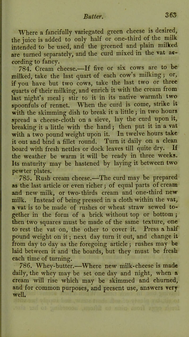 Where a fancifully variegated green cheese is desired, the juice is added to only half or one-third of the milk intended to be used, and the greened and plain milked are turned separately, and the curd mixed in the vat ac- cording to fancy. 784. Cream cheese.—If five or six cows are to be milked, take the last quart of each cow’s milking; or, if you have but two cows, take the last two or three quarts of their milking, and enrich it with the cream from last night’s meal; stir to it in its native wrarmth two spoonfuls of rennet. When the curd is come, strike it with the skimming dish to break it a little; in two hours spread a cheese-cloth on a sieve, lay the curd upon it, breaking it a little with the hand$ then put it in a vat with a two pound weight upon it. In twelve hours take it out and bind a fillet round. Turn it daily on a clean board with fresh nettles or dock leaves till quite dry. If the weather be warm it will be ready in three weeks. Its maturity may be hastened by laying it between two pewter plates. 785. Rush cream cheese.—The curd may be prepared as the last article or even richer; of equal parts of cream and new milk, or two-thirds cream and one-third new milk. Instead of being pressed in a cloth within the vat, a vat is to be made of rushes or wheat straw sewed to- gether in the form of a brick without top or bottom ; then two squares must be made of the same texture, one to rest the vat on, the other to cover it. Press a half pound weight on it; next day turn it out, and change it from day to day as the foregoing article; rushes may be laid between it and the boards, but they must be fresh each time of turning. 786. Whey-butter.—Where new milk-cheese is made daily, the whey may be set one day and night, when a cream will rise which may be skimmed and churned, and for common purposes, and present use, answers very well.