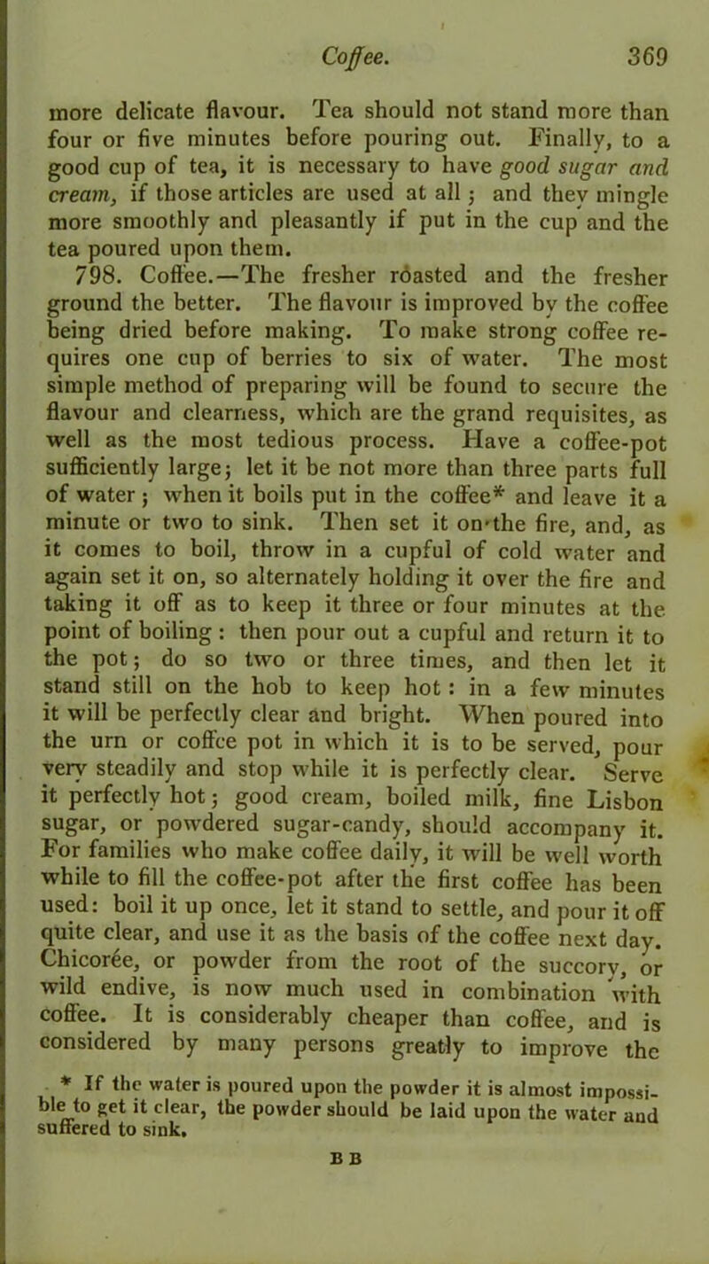 more delicate flavour. Tea should not stand more than four or five minutes before pouring out. Finally, to a good cup of tea, it is necessary to have good sugar and cream, if those articles are used at all; and they mingle more smoothly and pleasantly if put in the cup and the tea poured upon them. 798. Coffee.—The fresher roasted and the fresher ground the better. The flavour is improved by the coffee being dried before making. To make strong coffee re- quires one cup of berries to six of water. The most simple method of preparing will be found to secure the flavour and clearness, which are the grand requisites, as well as the most tedious process. Have a coffee-pot sufficiently large; let it be not more than three parts full of water ; when it boils put in the coffee* and leave it a minute or two to sink. Then set it on-the fire, and, as it comes to boil, throw in a cupful of cold water and again set it on, so alternately holding it over the fire and taking it off as to keep it three or four minutes at the point of boiling : then pour out a cupful and return it to the pot; do so two or three times, and then let it stand still on the hob to keep hot: in a few minutes it will be perfectly clear and bright. When poured into the urn or coffee pot in which it is to be served, pour very steadily and stop while it is perfectly clear. Serve it perfectly hot; good cream, boiled milk, fine Lisbon sugar, or powdered sugar-candy, should accompany it. For families who make coffee daily, it will be well worth while to fill the coffee-pot after the first coffee has been used: boil it up once, let it stand to settle, and pour it off quite clear, and use it as the basis of the coffee next day. Chicoree, or powder from the root of the succory, or wild endive, is now much used in combination with coffee. It is considerably cheaper than coffee, and is considered by many persons greatly to improve the * If the water is poured upon the powder it is almost impossi- ble to get it clear, the powder should be laid upon the water and suffered to sink, B B