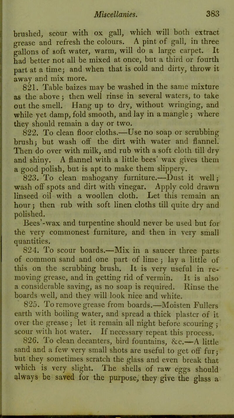 brushed, scour with ox gall, which will both extract grease and refresh the colours. A pint of gall, in three gallons of soft water, warm, will do a large carpet. It had better not all be mixed at once, but a third or fourth part at a time; and when that is cold and dirty, throw it away and mix more. 821. Table baizes may be washed in the same mixture as the above; then well rinse in several waters, to take out the smell. Hang up to dry, without wringing, and while yet damp, fold smooth, and lay in a mangle; where they should remain a day or two. 822. To clean floor cloths.—Use no soap or scrubbing brush; but wash off the dirt with water and flannel. Then do over with milk, and rub with a soft cloth till dry and shiny. A flannel with a little bees’ wax gives them a good polish, but is apt to make them slippery. 823. To clean mahogany furniture.—Dust it well; wash off spots and dirt with vinegar. Apply cold drawn linseed oil with a woollen cloth. Let this remain an hour; then rub with soft linen cloths till quite dry and polished. Bees’-wax and turpentine should never be used but for the very commonest furniture, and then in very small quantities. 824. To scour boards.—Mix in a saucer three parts of common sand and one part of lime ; lay a little of this on the scrubbing brush. It is very useful in re- moving grease, and in getting rid of vermin. It is also a considerable saving, as no soap is required. Rinse the boards well, and they will look nice and white. 825. To remove grease from boards.'—Moisten Fullers earth with boiling water, and spread a thick plaster of it over the grease; let it remain all night before scouring ; scour with hot water. If necessary repeat this process. 826. To clean decanters, bird fountains, &c.—A little sand and a few very small shots are useful to get off fur; but they sometimes scratch the glass and even break that which is very slight. The shells of raw eggs should always be saved for the purpose, they give the glass a