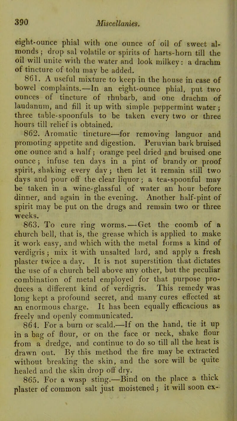 eight-ounce phial with one ounce of oil of sweet al- monds ; drop sal volatile or spirits of harts-horn till the oil will unite with the water and look inilkey: a drachm of tincture of tolu may be added. 861. A useful mixture to keep in the house in case of bowel complaints.—In an eight-ounce phial, put two ounces of tincture of rhubarb, and one drachm of laudanum, and fill it up with simple peppermint water; three table-spoonfuls to be taken every two or three hours till relief is obtained. 862. Aromatic tincture—for removing languor and promoting appetite and digestion. Peruvian bark bruised one ounce and a half; orange peel dried and bruised one ounce; infuse ten days in a pint of brandy or proof spirit, shaking every day; then let it remain still two days and pour oft the clear liquor; a tea-spoonful may be taken in a wine-glassful of water an hour before dinner, and again in the evening. Another half-pint of spirit may be put on the drugs and remain two or three weeks. 863. To cure ring worms. — Get the coomb of a church bell, that is, the grease which is applied to make it work easy, and which with the metal forms a kind of verdigris; mix it with unsalted lard, and apply a fresh plaster twice a day. It is not superstition that dictates the use of a church bell above any other, but the peculiar combination of metal employed for that purpose pro- duces a different kind of verdigris. This remedy was long kept a profound secret, and many cures effected at an enormous charge. It has been equally efficacious as freely and openly communicated. 864. For a burn or scald.—If on the hand, tie it up in a bag of flour, or on the face or neck, shake flour from a dredge, and continue to do so till all the heat is drawn out. By this method the fire may be extracted without breaking the skin, and the sore will be quite healed and the skin drop off dry. 865. For a wasp sting.—Bind on the place a thick plaster of common salt just moistened; it will soon ex-