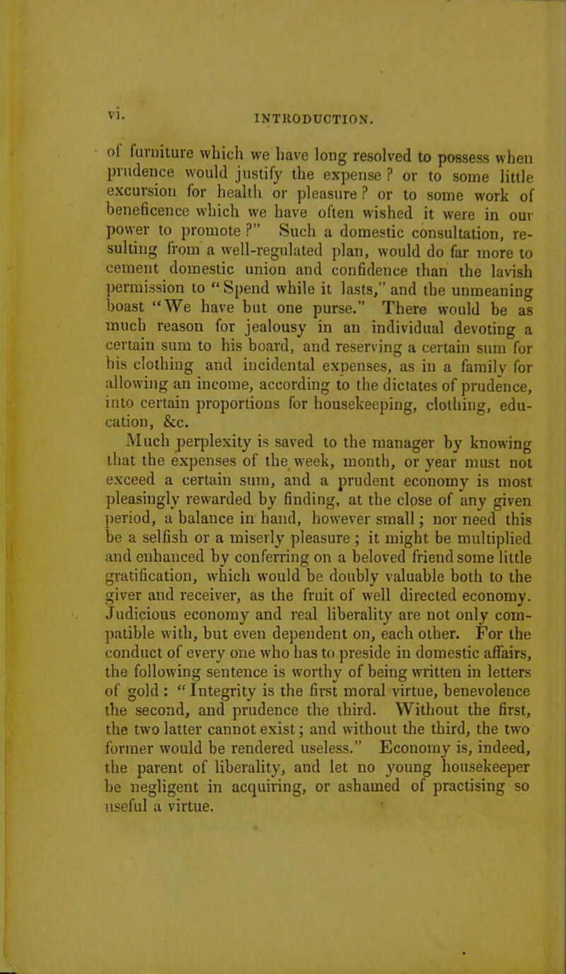 ol furniture which we have long resolved to possess when prudence would justify the expense ? or to some little excursion for health or pleasure P or to some work of beneficence which we have often wished it were in our power to promote ?” Such a domestic consultation, re- sulting from a well-regulated plan, would do far more to cement domestic union and confidence than the lavish permission to “ Spend while it lasts,” and the unmeaning boast “We have but one purse. There would be as much reason for jealousy in an individual devoting a certain sum to his board, and reserving a certain sum for his clothing and incidental expenses, as in a family for allowing an income, according to the dictates of prudence, into certain proportions for housekeeping, clothing, edu- cation, &c. Much perplexity is saved to the manager by knowing that the expenses of the week, month, or year must not exceed a certain sum, and a prudent economy is most pleasingly rewarded by finding, at the close of any given period, a balance in hand, however small; nor need this be a selfish or a miserly pleasure ; it might be multiplied and enhanced by conferring on a beloved friend some little gratification, which would be doubly valuable both to the giver and receiver, as the fruit of well directed economy. Judicious economy and real liberality are not only com- patible with, but even dependent on, each other. For the conduct of every one who has to preside in domestic affairs, the following sentence is worthy of being written in letters of gold : “ Integrity is the first moral virtue, benevolence the second, and prudence the third. Without the first, the two latter cannot exist; and without the third, the two former would be rendered useless.” Economy is, indeed, the parent of liberality, and let no young housekeeper be negligent in acquiring, or ashamed of practising so useful a virtue.