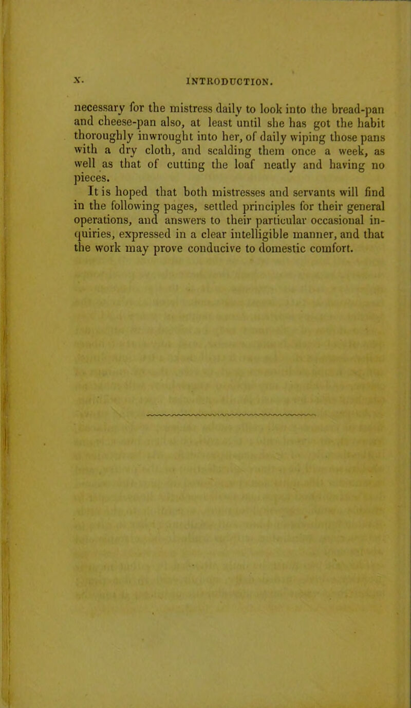 necessary for the mistress daily to look into the bread-pan and cheese-pan also, at least until she has got the habit thoroughly inwrought into her, of daily wiping those pans with a dry cloth, and scalding them once a week, as well as that of cutting the loaf neatly and having no pieces. It is hoped that both mistresses and servants will find in the following pages, settled principles for their general operations, and answers to their particular occasional in- quiries, expressed in a clear intelligible manner, and that the work may prove conducive to domestic comfort.