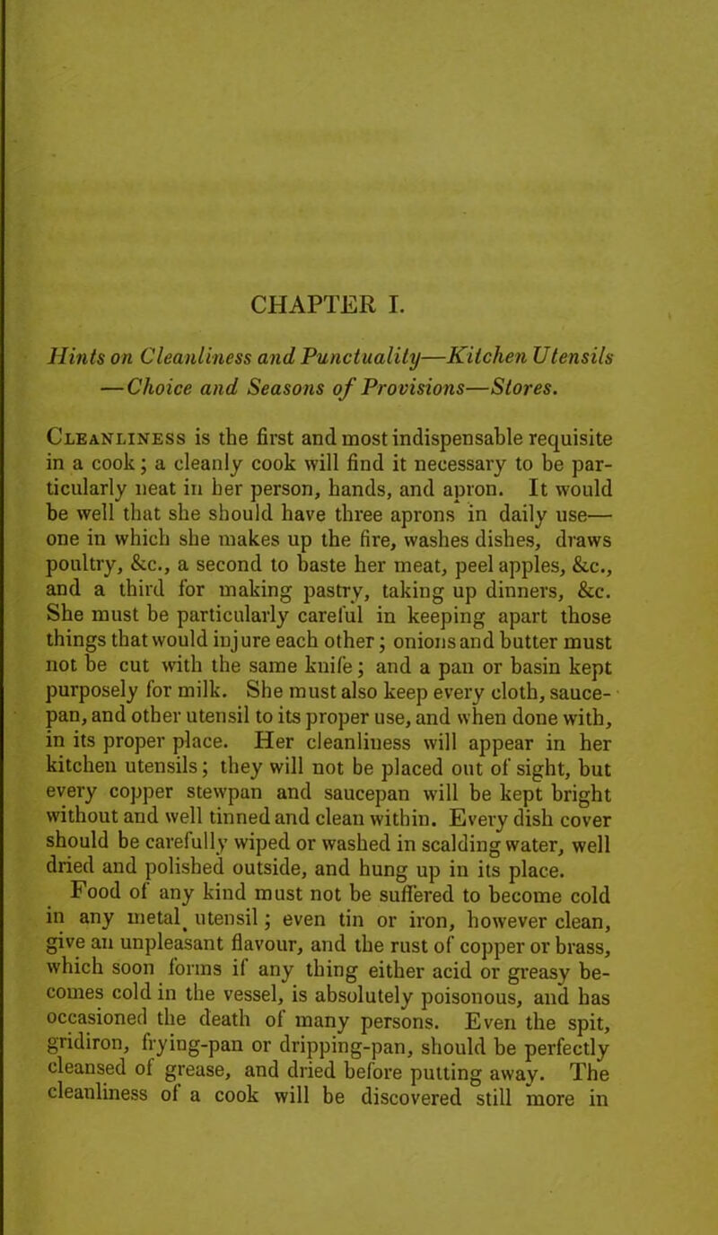 Hints on Cleanliness and Punctuality—Kitchen Utensils — Choice and Seasons of Provisions—Stores. Cleanliness is the first and most indispensable requisite in a cook; a cleanly cook will find it necessary to be par- ticularly neat in her person, hands, and apron. It would be well that she should have three aprons in daily use— one in which she makes up the fire, washes dishes, draws poultry, &c., a second to haste her meat, peel apples, &c., and a third for making pastry, taking up dinners, &c. She must he particularly careful in keeping apart those things that would injure each other; onions and butter must not he cut with the same knife; and a pan or basin kept purposely for milk. She must also keep every cloth, sauce- pan, and other utensil to its proper use, and when done with, in its proper place. Her cleanliuess will appear in her kitchen utensils; they will not be placed out of sight, but every copper stewpan and saucepan will be kept bright without and well tinned and clean within. Every dish cover should be carefully wiped or washed in scalding water, well dried and polished outside, and hung up in its place. Food of any kind must not be suffered to become cold in any metal. utensil; even tin or iron, however clean, give an unpleasant flavour, and the rust of copper or brass, which soon forms il any thing either acid or greasy be- comes cold in the vessel, is absolutely poisonous, and has occasioned the death ol many persons. Even the spit, gridiron, frying-pan or dripping-pan, should be perfectly cleansed of grease, and dried before putting away. The cleanliness of a cook will be discovered still more in