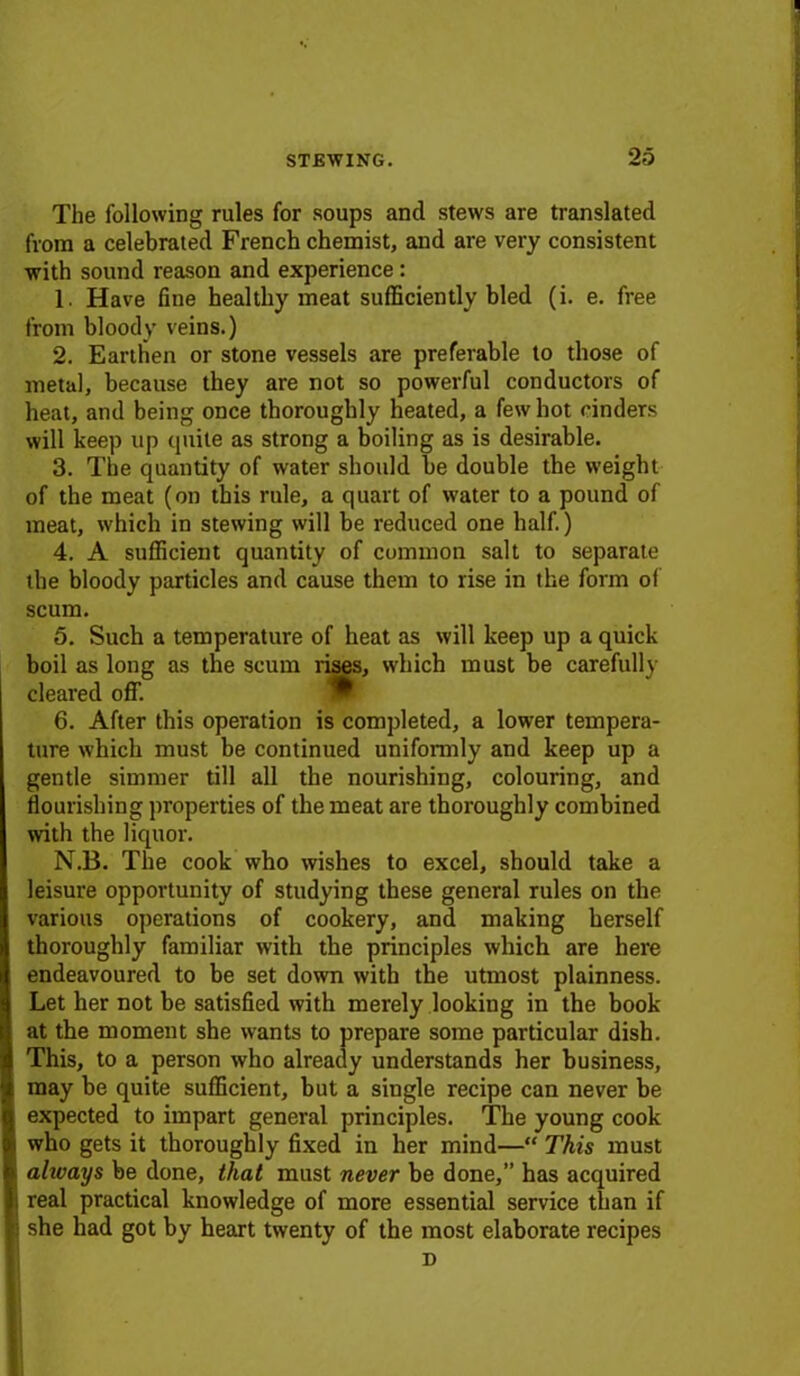 The following rules for soups and stews are translated from a celebrated French chemist, and are very consistent with sound reason and experience: 1. Have fine healthy meat sufficiently bled (i. e. free from bloody veins.) 2. Earthen or stone vessels are preferable to those of metal, because they are not so powerful conductors of heat, and being once thoroughly heated, a few hot cinders will keep up quite as strong a boiling as is desirable. 3. The quantity of water should be double the weight of the meat (on this rule, a quart of water to a pound of meat, which in stewing will be reduced one half.) 4. A sufficient quantity of common salt to separate the bloody particles and cause them to rise in the form of scum. 5. Such a temperature of heat as will keep up a quick boil as long as the scum rises, which must be carefully cleared off. 6. After this operation is completed, a lower tempera- ture which must be continued uniformly and keep up a gentle simmer till all the nourishing, colouring, and flourishing properties of the meat are thoroughly combined with the liquor. N.B. The cook who wishes to excel, should take a leisure opportunity of studying these general rules on the various operations of cookery, and making herself thoroughly familiar with the principles which are here endeavoured to be set down with the utmost plainness. Let her not be satisfied with merely looking in the book at the moment she wants to prepare some particular dish. This, to a person who already understands her business, may be quite sufficient, but a single recipe can never be expected to impart general principles. The young cook who gets it thoroughly fixed in her mind—“ This must alivays be done, that must never be done,” has acquired i real practical knowledge of more essential service than if she had got by heart twenty of the most elaborate recipes D