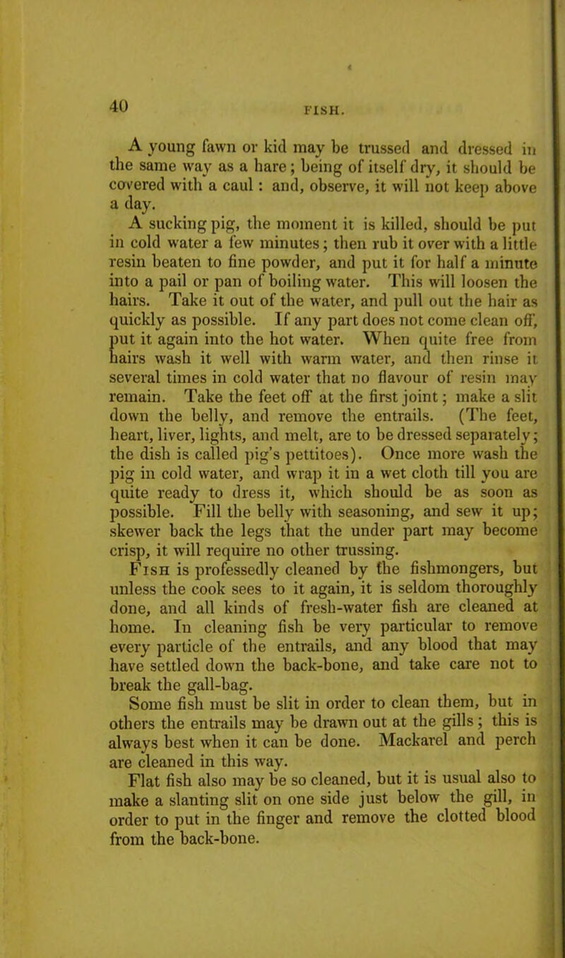 i'ish. A young fawn or kid may be trussed and dressed in the same way as a hare; being of itself dry, it should he covered with a caul: and, observe, it will not keep above a day. A sucking pig, the moment it is killed, should be put in cold water a few minutes; then rub it over with a little resin beaten to fine powder, and put it for half a minute into a pail or pan of boiling water. This will loosen the hairs. Take it out of the water, and pull out the hair as quickly as possible. If any part does not come clean off-, put it again into the hot water. When quite free from hairs wash it well with warm water, and then rinse it several times in cold water that no flavour of resin may remain. Take the feet off at the first joint; make a slit down the belly, and remove the entrails. (The feet, heart, liver, lights, and melt, are to be dressed separately; the dish is called pig’s pettitoes). Once more wash the pig in cold water, and wrap it in a wet cloth till you are quite ready to dress it, which should be as soon as possible. Fill the belly with seasoning, and sew it up; skewer back the legs that the under part may become crisp, it will require no other trussing. Fish is professedly cleaned by the fishmongers, but unless tbe cook sees to it again, it is seldom thoroughly done, and all kinds of fresh-water fish are cleaned at home. In cleaning fish be very particular to remove every particle of tbe entrails, and any blood that may have settled down the back-bone, and take care not to break the gall-bag. Some fish must be slit in order to clean them, but in others the entrails may be drawn out at the gills; this is always best when it can be done. Mackarel and perch are cleaned in this way. Flat fish also may be so cleaned, but it is usual also to make a slanting slit on one side just below the gill, in order to put in the finger and remove the clotted blood from the back-bone.