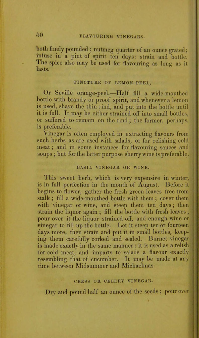 both finely pounded ; nutmeg quarter of an ounce grated; infuse in a pint of spirit ten days: strain and bottle. The spice also may be used for flavouring as long as it lasts. TINCTURE OF LEMON-PEEL, Or Seville orange-peel.—Half fill a wide-mouthed bottle with brandy or proof spirit, and whenever a lemon is used, shave the thin rind, and put into the bottle until it is full. It may be either strained olT into small bottles, or suffered to remain on the rind ; the former, perhaps, is preferable. Vinegar is often employed in extracting flavours from such herbs as are used with salads, or for relishing cold meat; and in some instances for flavouring sauces and soups ; but for the latter purpose sherry wine is preferable. BASIL VINEGAR OR WINE. This sweet herb, which is very expensive in winter, ! is in full perfection in the month of August. Before it begins to flower, gather the fresh green leaves free from stalk ; fill a wide-mouthed bottle with them ; cover them with vinegar or wine, and steep them ten days; then strain the liquor again ; fill the bottle with fresh leaves ; pour over it the liquor strained off, and enough wine or vinegar to fill up the bottle. Let it steep ten or fourteen days more, then strain and put it in small bottles, keep- ing them carefully corked and sealed. Burnet vinegar is made exactly in the same manner: it is used as a relish for cold meat, and imparts to salads a flavour exactly resembling that of cucumber. It may be made at any time between Midsummer and Michaelmas. CRESS OR CELERY VINEGAR. Dry and pound half an ounce of the seeds ; pour over \