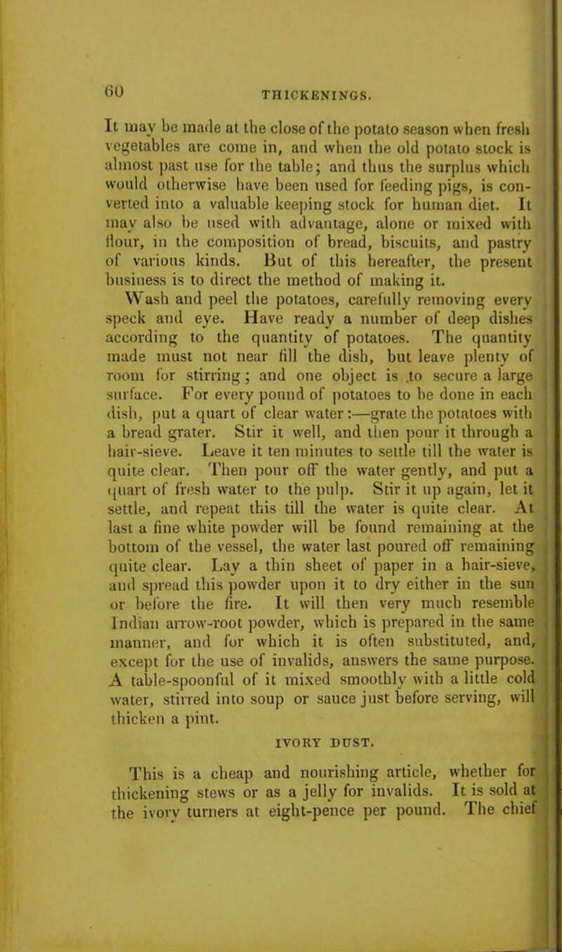 It may be made at the dose of the potato season when fresh vegetables are come in, and when the old potato stock is almost past use for the table; and thus the surplus which would otherwise have been used for leeding pigs, is con- verted into a valuable keeping stock for human diet. It may also he used with advantage, alone or mixed with Hour, in the composition of bread, biscuits, and pastry of various kinds. But of this hereafter, the present business is to direct the method of making it. Wash and peel the potatoes, carefully removing every speck and eye. Have ready a number of deep dishes according to the quantity of potatoes. The quantity made must not near fill the dish, hut leave plenty of room for stirring; and one object is .to secure a large surface. For every pound of potatoes to he done in each dish, put a quart of clear water:—grate the potatoes with a bread grater. Stir it well, and then pour it through a hair-sieve. Leave it ten minutes to settle till the water is quite clear. Then pour off the water gently, and put a quart of fresh water to the pulp. Stir it up again, let it settle, and repeat this till the water is quite clear. At last a fine white powder will be found remaining at the bottom of the vessel, the water last poured off remaining quite clear. Lay a thin sheet of paper in a hair-sieve, and spread this powder upon it to dry either in the sun or before the fire. It will then very much resemble Indian arrow-root powder, which is prepared in the same manner, and for which it is often substituted, and, except for the use of invalids, answers the same purpose. A table-spoonful of it mixed smoothly with a little cold water, stirred into soup or sauce just before serving, will thicken a pint. IVORY DUST. This is a cheap and nourishing article, whether for thickening stews or as a jelly for invalids. It is sold at the ivory turners at eight-pence per pound. The chief