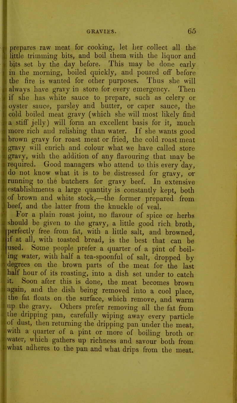 e prepares raw meat for cooking, let her collect all the I little trimming bits, and boil them with the liquor and ; bits set by the day before. This may be done early in the morning, boiled quickly, and poured off before ; the fire is wauted for other purposes. Thus she will i always have gravy in store for every emergency. Then | if she has white sauce to prepare, such as celery or | oyster sauce, parsley and butter, or caper sauce, the ; cold boiled meat gravy (which she will most likely find !a stiff jelly) will form an excellent basis for it, much more rich and relishing than water. If she wants good brown gravy for roast meat or fried, the cold roast meat i gravy will enrich and colour what we have called store i gravy, with the addition of any flavouring that mav be (required. Good managers wbo attend to this every da}r, do not know what it is to be distressed for gravy, or i running to the butchers for gravy beef. In extensive iestablishments a large quantity is constantly kept, both I of brown and white stock,—the former prepared from beef, and the latter from the knuckle of veal. For a plain roast joint, no flavour of spice or herbs should be given to the gravy, a little good rich broth, |perfectly free from lilt, with a little salt, and browned, if at all, with toasted bread, is the best that can be [used. Some people prefer a quarter of a pint of boil- ing water, with half a tea-spoonful of salt, dropped by degrees on the brown parts of the meat for the last half hour of its roasting, into a dish set under to catch it. Soon after this is done, the meat becomes brown again, and the dish being removed into a cool place, the fat floats on the surface, which remove, and warm up the gravy. Others prefer removing all the fat from t'oe dripping pan, carefully wiping away every particle of dust, then returning the dripping pan under the meat, with a quarter of a pint or more o( boiling broth or water, which gathers up richness and savour both from what adheres to the pan and what drips from the meat.