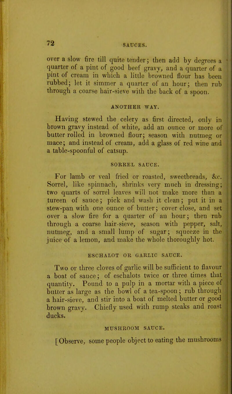 over a slow fire till quite tender ; then add by degrees a j quarter of a pint of good beef gravy, and a quarter of a pint of cream in which a little browned flour has been rubbed; let it simmer a quarter of an hour; then rub j through a coarse hair-sieve with the back of a spoon. ANOTHER WAY. Having stewed the celery as first directed, only in i brown gravy instead of white, add an ounce or more of butter rolled in browned flour; season with nutmeg or mace; and instead of cream, add a glass of red wine and a table-spoonful of catsup. SORREL SAUCE. For lamb or veal fried or roasted, sweetbreads, &c. Sorrel, like spinnach, shrinks very much in dressing; two quarts of sorrel leaves will not make more than a tureen of sauce; pick and wash it clean; put it in a stew-pan with one ounce of butter; cover close, and set over a slow fire for a quarter of an hour; then rub through a coarse hair-sieve, season with pepper, salt, nutmeg, and a small lump of sugar; squeeze in the juice of a lemon, and make the whole thoroughly hot. ESCHALOT OR GARLIC SAUCE. Two or three cloves of garlic will be sufficient to flavour a boat of sauce; of eschalots twice or three times that quantity. Pound to a pulp in a mortar with a piece of butter as large as the howl of a tea-spoon; rub through a hair-sieve, and stir into a boat of melted butter or good brown gravy. Chiefly used with rump steaks and roast ducks. MUSHROOM SAUCE. [Observe, some people object to eating the mushrooms