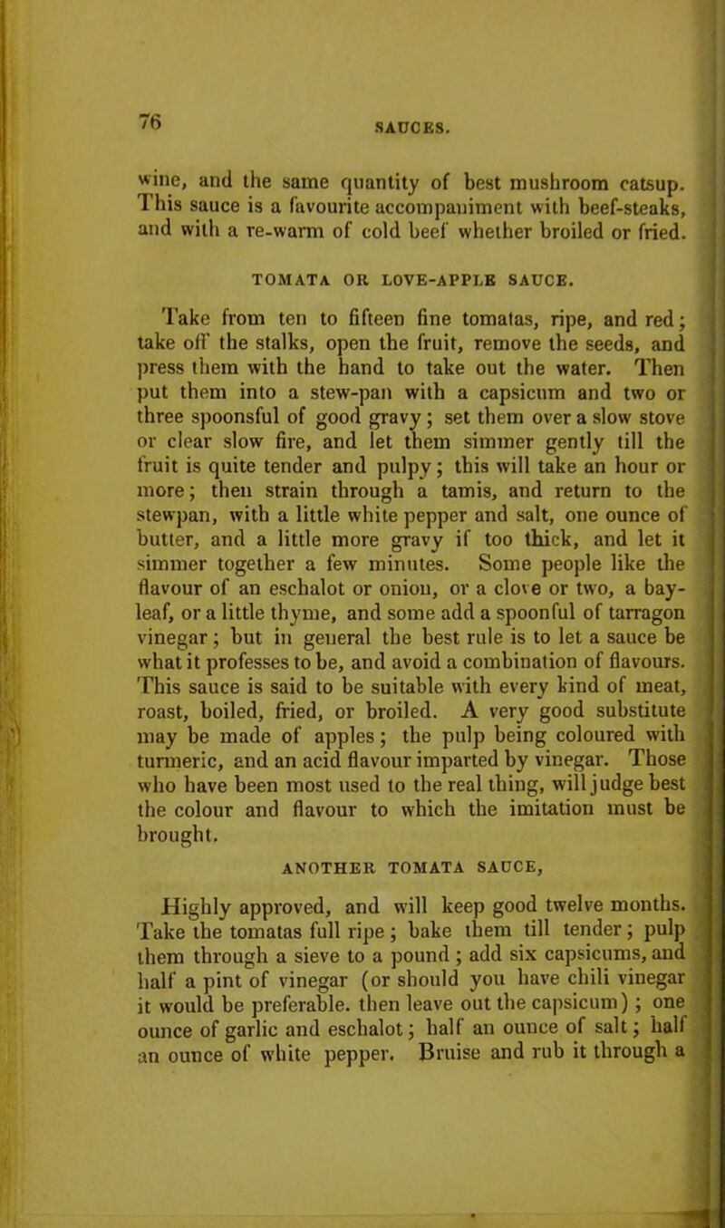SAUCES. wine, and the same quantity of best mushroom catsup. This sauce is a favourite accompaniment with beef-steaks, and with a re-warm of cold beef whether broiled or fried. TOMATA OH LOVE-APPI.E SAUCE. Take from ten to fifteen fine tomalas, ripe, and red; take off the stalks, open the fruit, remove the seeds, and press them with the hand to take out the water. Then put them into a stew-pan with a capsicum and two or three spoonsful of good gravy; set them over a slow stove or clear slow fire, and let them simmer gently till the fruit is quite tender and pulpy; this will take an hour or more; then strain through a tamis, and return to the stewpan, with a little white pepper and salt, one ounce of butter, and a little more gravy if too thick, and let it simmer together a few minutes. Some people like the flavour of an eschalot or onion, or a clove or two, a bay- leaf, or a little thyme, and some add a spoonful of tarragon vinegar; but in general the best rule is to let a sauce be what it professes to be, and avoid a combination of flavours. This sauce is said to be suitable with every kind of meat, roast, boiled, fried, or broiled. A very good substitute may be made of apples; the pulp being coloured with turmeric, and an acid flavour imparted by vinegar. Those who have been most used to the real thing, will judge best the colour and flavour to which the imitation must be brought. ANOTHER TOMATA SAUCE, Highly approved, and will keep good twelve months. Take the tomatas full ripe; bake them till tender; pulp them through a sieve to a pound; add six capsicums, and half a pint of vinegar (or should you have chili vinegar it would be preferable, then leave out the capsicum); one ounce of garlic and eschalot; half an ounce of salt; hall an ounce of white pepper. Bruise and rub it through a