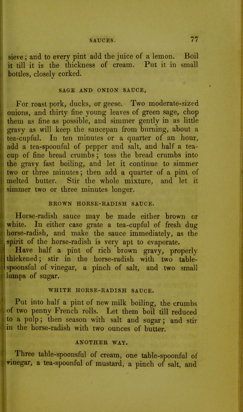 | sieve; and to every pint add the juice of a lemon. Boil it till it is the thickness of cream. Put it in small bottles, closely corked. SAGE AND ONION SAUCE, For roast pork, ducks, or geese. Two moderate-sized onions, and thirty fine young leaves of green sage, chop them as fine as possible, and simmer gently in as little gravy as will keep the saucepan from binning, about a tea-cupful. In ten minutes or a quarter of an hour, add a tea-spoonful of pepper and salt, and half a tea- cup of fine bread crumbs; toss the bread crumbs into the gravy fast boiling, and let it continue to simmer two or three minutes; then add a quarter of a pint of melted butter. Stir the whole mixture, and let it ; simmer two or three minutes longer. BROWN HORSE-RADISH SAUCE. Horse-radish sauce may be made either brown or white. In either case grate a tea-cupful of fresh dug horse-radish, and make the sauce immediately, as the spirit of the horse-radish is very apt to evaporate. Have half a pint of rich brown gravy, properly : thickened; stir in the horse-radish with two table- spoonsful of vinegar, a pinch of salt, and two small lumps of sugar. WHITE HORSE-RADISH SAUCE. Put into half a pint of new milk boiling, the crumbs of two penny French rolls. Let them boil till reduced to a pulp; then season with salt and sugar; and stir in the horse-radish with two ounces of butter. ANOTHER WAY. Three table-spoonsful of cream, one table-spoonful of vinegar, a tea-spoonful of mustard, a pinch of salt, and