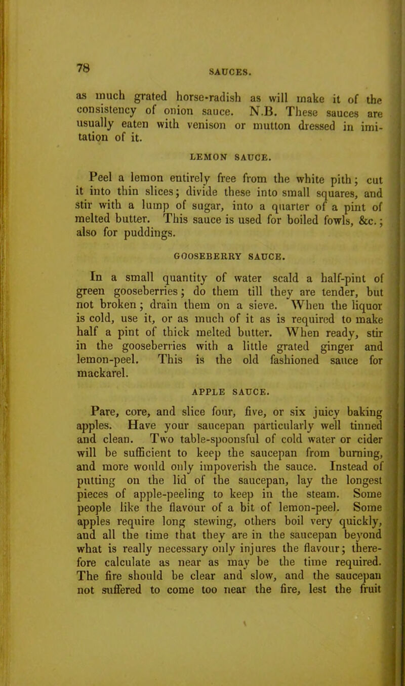 SAUCES. as much grated horse-radish as will make it of the consistency of onion sauce. N.B. These sauces are usually eaten with venison or mutton dressed in imi- tation of it. LEMON SAUCE. Peel a lemon entirely free from the white pith; cut it into thin slices; divide these into small squares, and stir with a lump of sugar, into a quarter of a pint of melted butter. This sauce is used for boiled fowls, &c.; also for puddings. GOOSEBERRY SAUCE. In a small quantity of water scald a half-pint of green gooseberries; do them till they are tender, but not broken; drain them on a sieve. When the liquor is cold, use it, or as much of it as is required to make half a pint of thick melted butter. When ready, stir in the gooseberries with a little grated ginger and lemon-peel. This is the old fashioned sauce for nrackarel. APPLE SAUCE. Pare, core, and slice four, five, or six juicy baking apples. Have your saucepan particularly well tinned and clean. Two table-spoonsful of cold water or cider will be sufficient to keep the saucepan from burning, and more would only impoverish the sauce. Instead of putting on the lid of the saucepan, lay the longest pieces of apple-peeling to keep in the steam. Some people like the flavour of a bit of lemon-peel. Some apples require long stewing, others boil very quickly, and all the time that they are in the saucepan beyond what is really necessary only injures the flavour; there- fore calculate as near as may be the time required. The fire should be clear and slow, and the saucepan not suffered to come too near the fire, lest the fruit