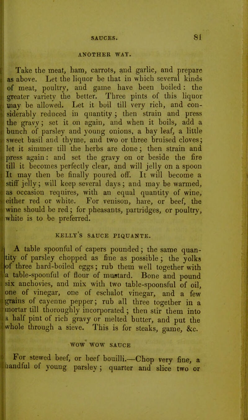 ANOTHER WAT. Take the meat, ham, carrots, and garlic, and prepare as above. Let the liquor be that in which several kinds of meat, poultry, and game have been boiled: the greater variety the better. Three pints of this liquor may be allowed. Let it boil till very rich, and con- siderably reduced in quantity; then strain and press the gravy; set it on again, and when it boils, add a bunch of parsley and young onions, a bay leaf, a little sweet basil and thyme, and two or three bruised cloves; let it simmer till the herbs are done; then strain and press again: and set the gravy on or beside the fire till it becomes perfectly clear, and will jelly on a spoon It may then be finally poured off. It will become a stiff jelly; will keep several days; and may be warmed, as occasion requires, with an equal quantity of wine, either red or white. For venison, hare, or beef, the wine should be red; for pheasants, partridges, or poultry, white is to be preferred. kelly’s sauce piquante. A table spoonful of capers pounded; the same quan- tity of parsley chopped as fine as possible; the yolks of three hard-boiled eggs; rub them well together with !a table-spoonful of flour of mustard. Bone and pound six anchovies, and mix with two table-spoonsful of oil, one of vinegar, one of eschalot vinegar, and a few grains of cayenne pepper; rub all three together in a mortar till thoroughly incorporated ; then stir them into a half pint of rich gravy or melted butter, and put the whole through a sieve. This is for steaks, game, &c. WOW WOW SAUCE I or stewed beef, or beef bouilli.—Chop very fine, a □andful of young parsley ; quarter and slice two or