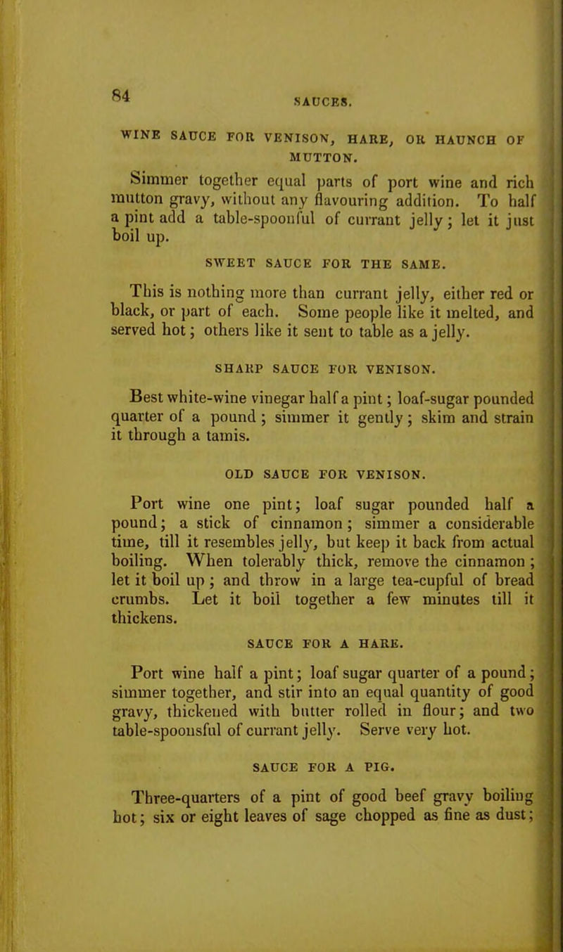 SAUCES. WINE SAUCE FOR VENISON, HARE, OR HAUNCH OF MUTTON. Simmer together equal parts of port wine and rich mutton gravy, without any flavouring addition. To hall a pint add a table-spoonlul of currant jelly; let it just boil up. This is nothing more than currant jelly, either red or black, or part of each. Some people like it melted, and served hot; others like it sent to table as a jelly. Best white-wine vinegar half a pint; loaf-sugar pounded quarter of a pound ; simmer it gently; skim and strain it through a tamis. Port wine one pint; loaf sugar pounded half a pound; a stick of cinnamon; simmer a considerable time, till it resembles jelly, but keep it back from actual boiling. When tolerably thick, remove the cinnamon ; let it boil up ; and throw in a large tea-cupful of bread crumbs. Let it boil together a few minutes till it thickens. Port wine half a pint; loaf sugar quarter of a pound; simmer together, and stir into an equal quantity of good gravy, thickened with butter rolled in flour; and two table-spoonsful of currant jelly. Serve very hot. Three-quarters of a pint of good beef gravy boiling hot; six or eight leaves of sage chopped as fine as dust; SWEET SAUCE FOR THE SAME SHARP SAUCE FOR VENISON. OLD SAUCE FOR VENISON. SAUCE FOR A HARE. SAUCE FOR A PIG