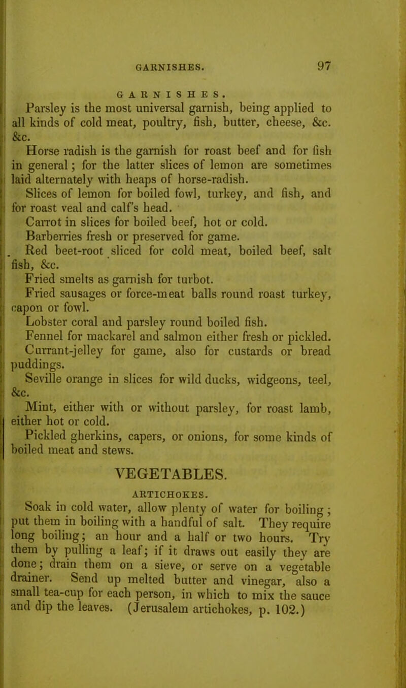 GARNISHES. Parsley is the most universal garnish, being applied to all kinds of cold meat, poultry, fish, butter, cheese, &c. & c. Horse radish is the garnish for roast beef and for fish in general; for the latter slices of lemon are sometimes laid alternately with heaps of horse-radish. Slices of lemon for boiled fowl, turkey, and fish, and : for roast veal and calf’s head. CaiTOt in slices for boiled beef, hot or cold. Barberries fresh or preserved for game. Red beet-root sliced for cold meat, boiled beef, salt fish, &c. Fried smelts as garnish for turbot. Fried sausages or force-meat balls round roast turkey, capon or fowl. Lobster coral and parsley round boiled fish. Fennel for mackarel and salmon either fresh or pickled. Currant-jelley for game, also for custards or bread puddings. Seville orange in slices for wild ducks, widgeons, teel, & c. Mint, either with or without parsley, for roast lamb, either hot or cold. Pickled gherkins, capers, or onions, for some kinds of boiled meat and stews. VEGETABLES. ARTICHOKES. Soak in cold water, allow plenty of water for boiling; put tbem in boiling with a handful of salt. They require long boiling; an hour and a half or two hours. Try them by pulling a leaf; if it draws out easily they are done; drain them on a sieve, or serve on a vegetable drainer. Send up melted butter and vinegar, also a small tea-cup for each person, in which to mix the sauce and dip the leaves. (Jerusalem artichokes, p. 102.)