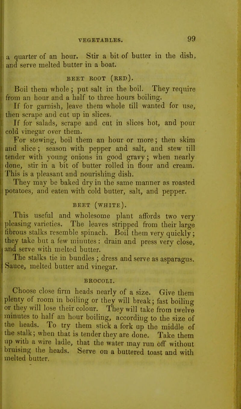 a quarter of an hour. Stir a bit of butter in the dish, i and serve melted butter in a boat. BEET ROOT (RED). Boil them whole; put salt in the boil. They require from an hour and a half to three hours boiling. If for garnish, leave them whole till wanted for use, then scrape and cut up in slices. If for salads, scrape and cut in slices hot, and pour cold vinegar over them. For stewing, boil them an hour or more; then skim and slice; season with pepper and salt, and stew till tender with young onions in good gravy; when nearly done, stir in a bit of butter rolled in flour and cream. This is a pleasant and nourishing dish. They may he baked dry in the same manner as roasted i potatoes, and eaten with cold butter, salt, and pepper. BEET (white). This useful and wholesome plant affords two very pleasing varieties. The leaves stripped from their large i fibrous stalks resemble spinach. Boil them very quickly; they take but a few minutes: drain and press very close, land serve with melted butter. The stalks tie in bundles ; dress and serve as asparagus. Sauce, melted butter and vinegar. BROCOLI. Choose close firm heads nearly of a size. Give them plenty of room in boiling or they will break; fast boiling or they will lose their colour. They will take from twelve minutes to half an hour boiling, according to the size of the heads. To try them stick a fork up the middle of the stalk; when that is tender they are done. Take them up with a wire ladle, that the water may run off without biuising the heads. Serve on a buttered toast and with melted butter.