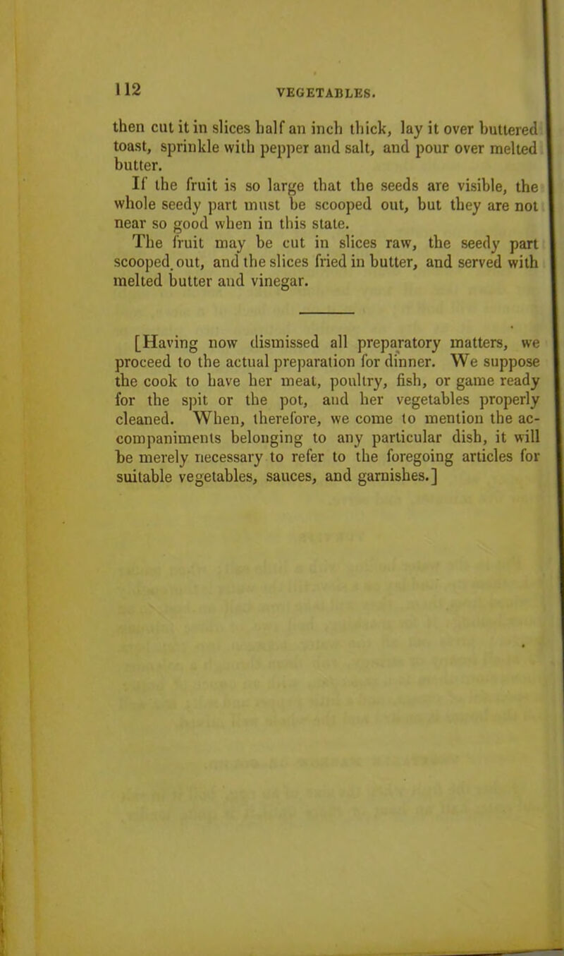 then cut it in slices half an inch thick, lay it over buttered toast, sprinkle with pepper and salt, and pour over melted butter. If the fruit is so large that the seeds are visible, the whole seedy part must be scooped out, but they are not near so good when in this state. The fruit may be cut in slices raw, the seedy part scooped, out, and the slices fried in butter, and served with melted butter and vinegar. [Having now dismissed all preparatory matters, we proceed to the actual preparation for dinner. We suppose the cook to have her meal, poultry, fish, or game ready for the spit or the pot, and her vegetables properly cleaned. When, therefore, we come to mention the ac- companiments belonging to any particular dish, it will he merely necessary to refer to the foregoing articles for suitable vegetables, sauces, and garnishes.]