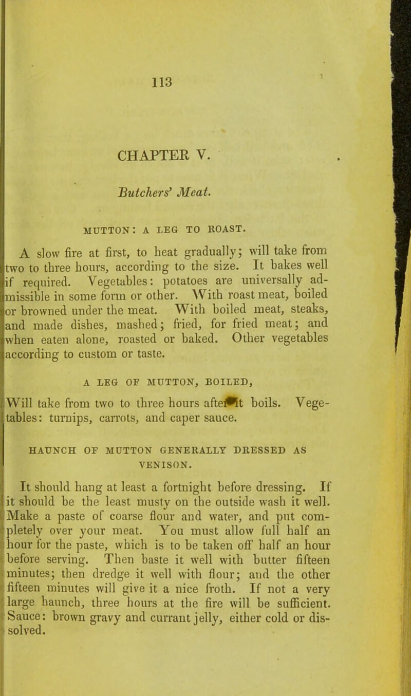 CHAPTER V. Butchers’ Meat. mutton: a leg to roast. A slow fire at first, to heat gradually; will take from two to three hours, according to the size. It bakes well if required. Vegetables: potatoes are universally ad- missible in some form or other. With roast meat, boiled or browned under the meat. With boiled meat, steaks, and made dishes, mashed; fried, for fried meat; and when eaten alone, roasted or baked. Other vegetables according to custom or taste. A LEG OF MUTTON, BOILED, iWill take from two to three hours aftewlt boils. Vege- tables : turnips, carrots, and caper sauce. HAUNCH OF MUTTON GENERALLY DRESSED AS VENISON. It should hang at least a fortnight before dressing. If it should he the least musty on the outside wash it well. Make a paste of coarse flour and water, and put com- pletely over your meat. You must allow full half an hour for the paste, which is to be taken off half an hour before serving. Then haste it well with butter fifteen minutes; then dredge it well with flour; and the other fifteen minutes will give it a nice froth. If not a very large haunch, three hours at the fire will be sufficient. Sauce: brown gravy and currant jelly, either cold or dis- solved.