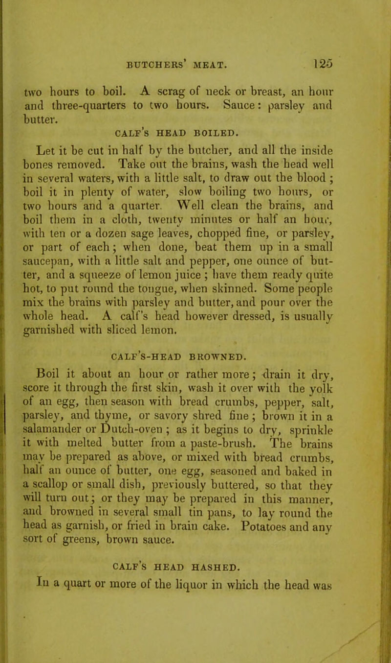 two hours to boil. A scrag of neck or breast, an hour and three-quarters to two hours. Sauce: parsley and butter. calf’s head boiled. Let it be cut in half by the butcher, and all the inside bones removed. Take out the brains, wash the head well in several waters, with a little salt, to draw out the blood ; boil it in plenty of water, slow boiling two hours, or two hours and a quarter. Well clean the brains, and boil them in a cloth, twenty minutes or half an hour, with ten or a dozen sage leaves, chopped fine, or parsley, or part of each; when done, beat them up in a small saucepan, with a little salt and pepper, one ounce of but- ter, and a squeeze of lemon juice ; have them ready quite hot, to put round the tongue, when skinned. Some people mix the brains with parsley and butter, and pour over the whole head. A calf’s head however dressed, is usually garnished with sliced lemon. calf’s-head browned. Boil it about an hour or rather more; drain it dry, score it through the first skin, wash it over with the yolk of an egg, then season with bread crumbs, pepper, salt, I parsley, and thyme, or savory shred fine ; brown it in a salamander or Dutch-oven ; as it begins to dry, sprinkle it with melted butter from a paste-brush. The brains may be prepared as above, or mixed with bread crumbs, half an ounce of butter, one egg, seasoned and baked in a scallop or small dish, previously buttered, so that they will turn out; or they may be prepared in this manner, and browned in several small tin pans, to lay round the head as garnish, or fried in brain cake. Potatoes and any sort of greens, brown sauce. calf’s head hashed.