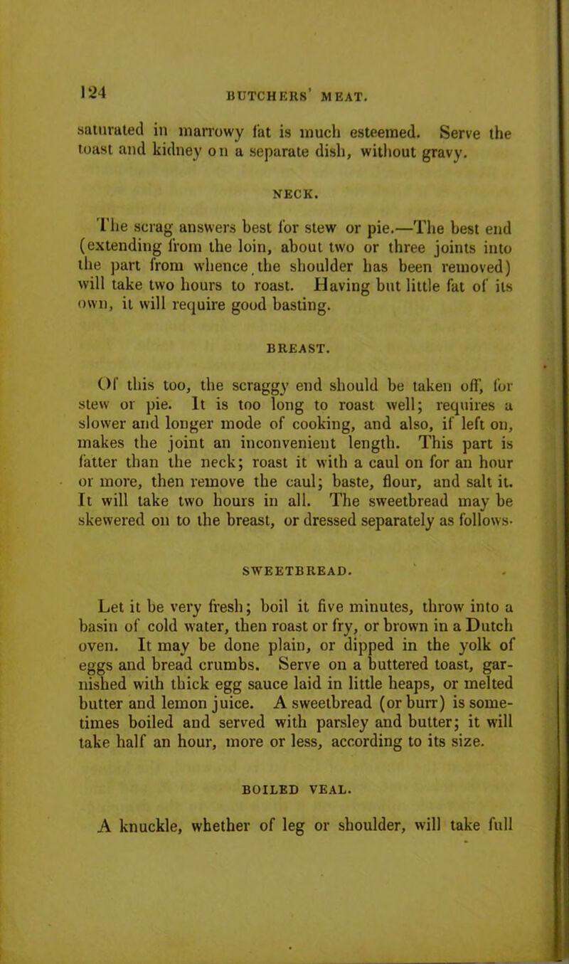 saturated in marrowy fat is much esteemed. Serve the toast and kidney on a separate dish, without gravy. NECK. l’lie scrag answers best lor stew or pie.—The best end (extending from the loin, about two or three joints into the part from whence the shoulder has been removed) will take two hours to roast. Having but little fat of its own, it will require good basting. BREAST. Of this too, the scraggy end should be taken off, for stew or pie. It is too long to roast well; requires a slower and longer mode of cooking, and also, if left on, makes the joint an inconvenient length. This part is fatter than the neck; roast it with a caul on for an hour or more, then remove the caul; baste, flour, and salt it. It will take two hours in all. The sweetbread may be skewered on to the breast, or dressed separately as follows- SWEETBREAD. Let it be very fresh; boil it five minutes, throw into a basin of cold water, then roast or fry, or brown in a Dutch oven. It may be done plain, or dipped in the yolk of eggs and bread crumbs. Serve on a buttered toast, gar- nished with thick egg sauce laid in little heaps, or melted butter and lemon juice. A sweetbread (or burr) is some- times boiled and served with parsley and butter; it will take half an hour, more or less, according to its size. BOILED VEAL.