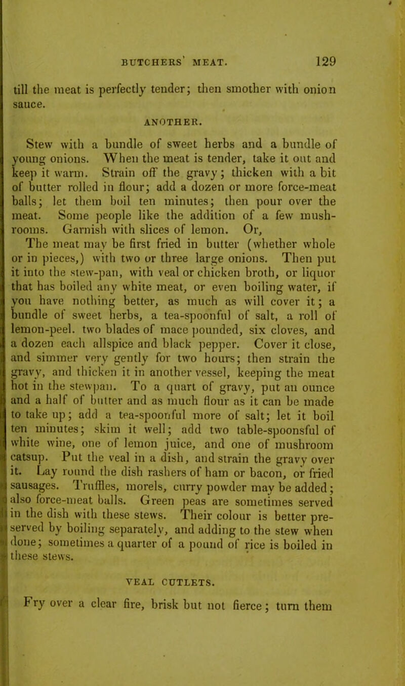 till the meat is perfectly tender; then smother with onion sauce. ANOTHER. Stew with a bundle of sweet herbs and a bundle of young onions. When the meat is tender, take it out and keep it warm. Strain off the gravy; thicken with a bit of butter rolled in flour; add a dozen or more force-meat balls; let them boil ten minutes; then pour over the meat. Some people like the addition of a few mush- rooms. Garnish with slices of lemon. Or, The meat may be first fried in butter (whether whole or in pieces,) with two or three large onions. Then put it into the stew-pan, with veal or chicken broth, or liquor that has boiled any white meat, or even boiling water, if you have nothing better, as much as will cover it; a bundle of sweet herbs, a tea-spoonful of salt, a roll of lemon-peel, two blades of mace pounded, six cloves, and a dozen each allspice and black pepper. Cover it close, and simmer very gently for two hours; then strain the gravy, and thicken it in another vessel, keeping the meat hot in the stewpau. To a quart of gravy, put an ounce and a half of butter and as much flour as it can be made to take up; add a tea-spoonful more of salt; let it boil ten minutes; skim it well; add two table-spoonsful of white wine, one of lemon juice, and one of mushroom catsup. Put the veal in a dish, and strain the gravy over it. Lay round the dish rashers of ham or bacon, or fried sausages. Truffles, morels, curry powder may be added; also force-meat balls. Green peas are sometimes served in the dish with these stews. Their colour is better pre- served by boiling separately, and adding to the stew when done; sometimes a quarter of a pound of rice is boiled in these stews. VEAL CUTLETS. Fry over a clear fire, brisk but not fierce; tuna them