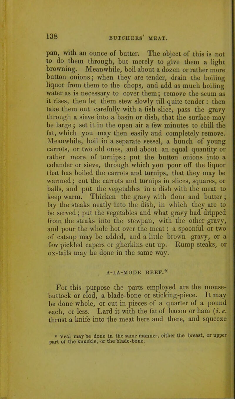 pan, with an ounce of butter. The object of this is not to do them through, but merely to give them a light browning. Meanwhile, boil about a dozen or rather more button onions; when they are tender, drain the boiling liquor from them to the chops, and add as much boiling water as is necessary to cover them; remove the scum as it rises, then let them stew slowly till quite tender : then take them out carefully with a fish slice, pass the gravy through a sieve into a basin or dish, that the surface may be large; set it in the open air a few minutes to chill the fat, which you may then easil}' and completely remove. Meanwhile, boil in a separate vessel, a bunch of young carrots, or two old ones, and about an equal quantity or rather more of turnips : put the button onions into a colander or sieve, through which you pour off the liquor that has boiled the carrots and turnips, that they may be warmed; cut the carrots and turnips in slices, squares, or balls, and put the vegetables in a dish with the meat to keep warm. Thicken the gravy with flour and butter ; lay the steaks neatly into the dish, in which they are to be served; put the vegetables and what gravy had dripped from the steaks into the stewpan, with the other gravy, and pour the whole hot over the meat: a spoonful or two of catsup may be added, and a little brown gravy, or a few pickled capers or gherkins cut up. Rump steaks, or ox-tails may be done in the same way. A-LA-MODE BEEF.* For this purpose the parts employed are the mouse- buttock or clod, a blade-bone or sticking-piece. It may be done whole, or cut in pieces of a quarter of a pound each, or less. Lard it with the fat of bacon or ham (t. e. thrust a knife into the meat here and there, and squeeze * Veal may be done in the same manner, either the breast, or upper part of the knuckle, or the blade-bone.