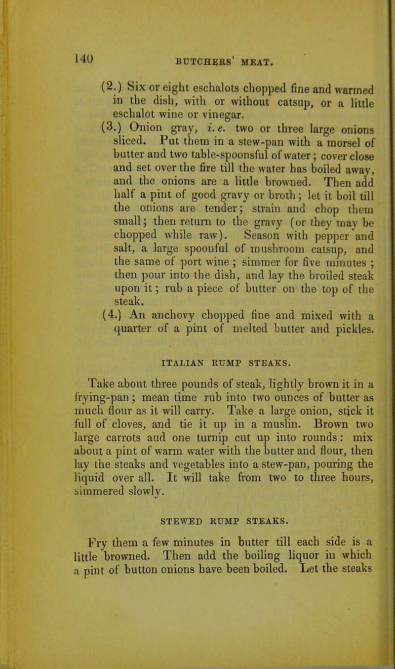 (2.) Six or eight eschalots chopped fine and warmed in the dish, with or without catsup, or a little eschalot wine or vinegar. (3.) Onion gray, i.e. two or three large onions sliced. Put them in a stew-pan with a morsel of butter and two table-spoonsful of water; cover close and set over the fire till the water has boiled away, and the onions are a little browned. Then add half a pint of good gravy or broth; let it boil till the onions are tender; strain and chop them small; then return to the gravy (or they may be chopped while raw). Season with pepper and salt, a large spoonful of mushroom catsup, and the same of port wine ; simmer for five minutes ; then pour into the dish, and lay the broiled steak upon it; rub a piece of butter on the top of the steak. (4.) An anchovy chopped fine and mixed with a quarter of a pint of melted butter and pickles. ITALIAN RUMP STEAKS. Take about three pounds of steak, lightly brown it in a frying-pan ; mean time rub into two ounces of butter as much flour as it will carry. Take a large onion, stick it full of cloves, and tie it up in a muslin. Brown two large carrots aud one turnip cut up into rounds: mix about a pint of warm water with the butter and flour, then lay the steaks and vegetables into a stew-pan, pouring the liquid over all. It will take from two to three hours, simmered slowly. STEWED RUMP STEAKS. Fry them a few minutes in butter till each side is a little browned. Then add the boiling liquor in which a pint of button onions have been boiled. Let the steaks