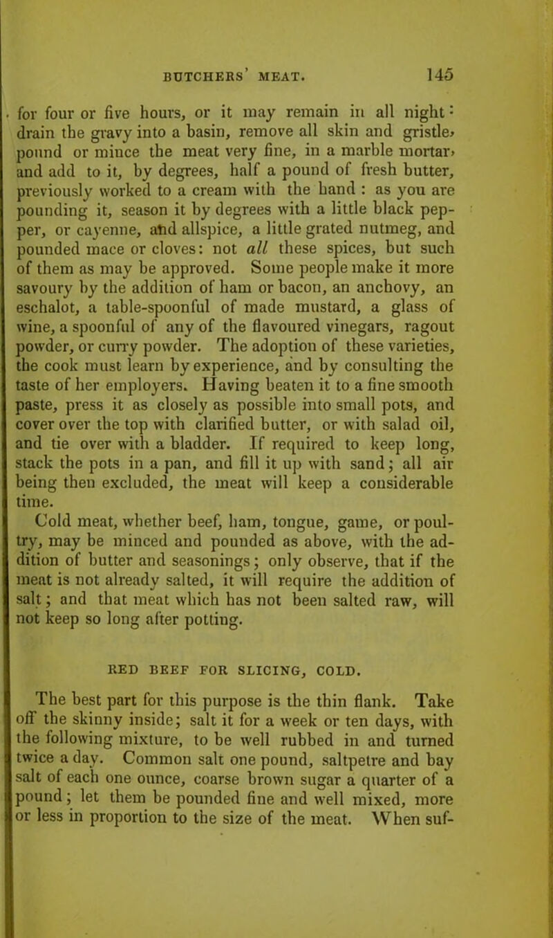 for four or live hours, or it may remain in all night: drain the gravy into a basin, remove all skin and gristle* pound or mince the meat very fine, in a marble mortar, and add to it, by degrees, half a pound of fresh butter, previously worked to a cream with the hand : as you are pounding it, season it by degrees with a little black pep- per, or cayenne, and allspice, a little grated nutmeg, and pounded mace or cloves: not all these spices, but such of them as may be approved. Some people make it more savoury by the addition of ham or bacon, an anchovy, an eschalot, a table-spoonful of made mustard, a glass of wine, a spoonful of any of the flavoured vinegars, ragout powder, or curry powder. The adoption of these varieties, the cook must learn by experience, and by consulting the taste of her employers. Having beaten it to a fine smooth paste, press it as closely as possible into small pots, and cover over the top with clarified butter, or with salad oil, and tie over with a bladder. If required to keep long, stack the pots in a pan, and fill it up with sand; all air being then excluded, the meat will keep a considerable time. Cold meat, whether beef, ham, tongue, game, or poul- try, may be minced and pounded as above, with the ad- dition of butter and seasonings; only observe, that if the meat is not already salted, it will require the addition of salt; and that meat which has not been salted raw, will not keep so long after potting. RED BEEF FOR SLICING, COLD. The best part for this purpose is the thin flank. Take oil the skinny inside; salt it for a w'eek or ten days, with the following mixture, to be well rubbed in and turned twice a day. Common salt one pound, saltpetre and bay salt of each one ounce, coarse brown sugar a quarter of a pound; let them be pounded fine and well mixed, more or less in proportion to the size of the meat. When suf-