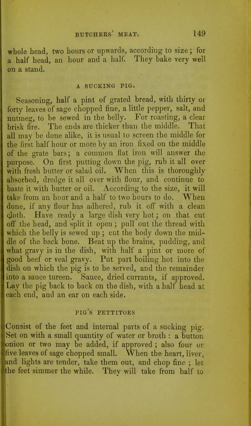 whole head, two hours or upwards, according to size; for a half head, an hour and a half. They bake very well on a stand. A SUCKING PIG. Seasoning, half a pint of grated bread, with thirty or forty leaves of sage chopped fine, a little pepper, salt, and nutmeg, to be sewed in the belly. For roasting, a clear brisk fire. The ends are thicker than the middle. That all may he done alike, it is usual to screen the middle for the first half hour or more by an iron fixed on the middle of the grate bars; a common flat iron will answer the purpose. On first putting down the pig, rub it all over with fresh butter or salad oil. When this is thoroughly absorbed, dredge it all over with flour, and continue to baste it with butter or oil. According to the size, it will take from an hour and a half to two hours to do. When done, if any flour has adhered, rub it off with a clean (doth. Have ready a large dish very hot; on that cut off the head, and split it open ; pull out the thread with which the belly is sewed up ; cut the body down the mid- dle of the back bone. Beat up the brains, pudding, and what gravy is in the dish, with half a pint or more of good beef or veal gravy. Put part boiling hot into the dish on which the pig is to be served, and the remainder into a sauce tureen. Sauce, dried currants, if approved. Lay the pig back to back on the dish, with a half head at each end, and an ear on each side. pig’s pettitoes Consist of the feet and internal parts of a sucking pig. Set on with a small quantity of water or broth : a button onion or two may be added, if approved ; also four or five leaves of sage chopped small. When the-heart, liver, and lights are tender, take them out, and chop fine ; let the feet simmer the while. They will take from half to