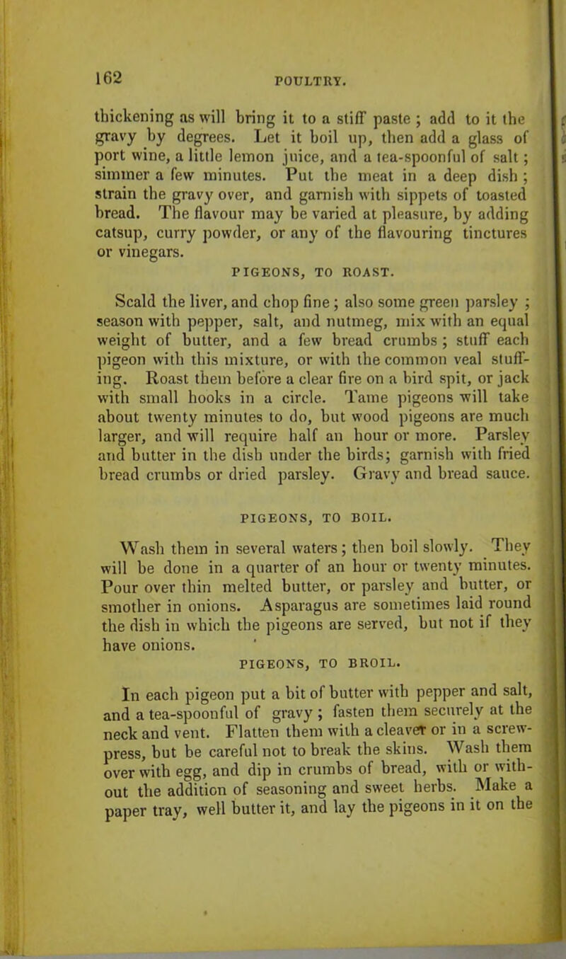 thickening as will bring it to a stiff paste ; add to it the gravy by degrees. Let it boil up, then add a glass of port wine, a little lemon juice, and a tea-spoonful of salt; simmer a few minutes. Put the meat in a deep dish ; strain the gravy over, and garnish with sippets of toasted bread. The flavour may be varied at pleasure, by adding catsup, curry powder, or any of the flavouring tinctures or vinegars. PIGEONS, TO ROAST. Scald the liver, and chop fine; also some green parsley ; season with pepper, salt, and nutmeg, mix with an equal weight of butter, and a few bread crumbs ; stuff each pigeon with this mixture, or with the common veal stuff- ing. Roast them before a clear fire on a bird spit, or jack with small hooks in a circle. Tame pigeons will take about twenty minutes to do, hut wood pigeons are much larger, and will require half an hour or more. Parsley and butter in the dish under the birds; garnish with fried bread crumbs or dried parsley. Gravy and bread sauce. PIGEONS, TO BOIL. Wash them in several waters; then boil slowly. They will he done in a quarter of an hour or twenty minutes. Pour over thin melted butter, or parsley and butter, or smother in onions. Asparagus are sometimes laid round the dish in which the pigeons are served, but not if they have onions. PIGEONS, TO BROIL. In each pigeon put a bit of butter with pepper and salt, and a tea-spoonful of gravy ; fasten them securely at the neck and vent. Flatten them with a cleave* or in a screw- press, but be careful not to break the skins. Wash them over with egg, and dip in crumbs of bread, with or with- out the addition of seasoning and sweet herbs. Make a paper tray, well butter it, and lay the pigeons in it on the