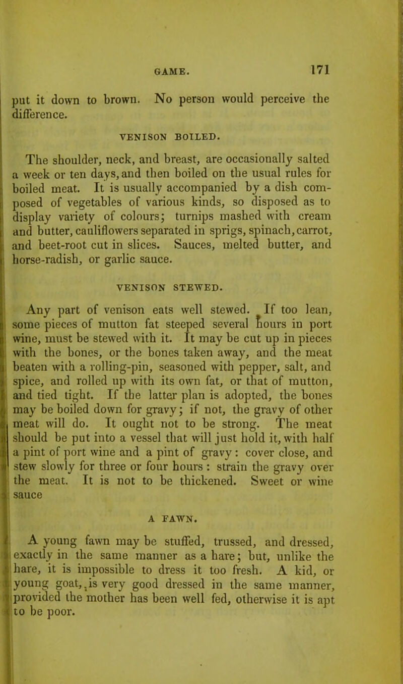 put it down to brown. No person would perceive the difference. VENISON BOILED. The shoulder, neck, and breast, are occasionally salted a week or ten days, and then boiled on the usual rules for boiled meat. It is usually accompanied by a disb com- posed of vegetables of various kinds, so disposed as to display variety of colours; turnips mashed with cream and butter, cauliflowers separated in sprigs, spinach,carrot, and beet-root cut in slices. Sauces, melted butter, and horse-radish, or garlic sauce. VENISON STEWED. Any part of venison eats well stewed. If too lean, some pieces of mutton fat steeped several fiours in port wine, must be stewed with it. It may be cut up in pieces with the bones, or the bones taken away, and the meat beaten with a rolling-pin, seasoned with pepper, salt, and spice, and rolled up with its own fat, or that of mutton, and tied tight. If the latter plan is adopted, the bones may be boiled down for gravy; if not, the gravy of other meat will do. It ought not to be strong. The meat should be put into a vessel that will just hold it, with half a pint of port wine and a pint of gravy : cover close, and stew slowly for three or four hours : strain the gravy over the meat. It is not to be thickened. Sweet or wine sauce A FAWN. A young fawn may be stuffed, trussed, and dressed, exactly in the same manner as a hare; but, unlike the hare, it is impossible to dress it too fresh. A kid, or young goat,.is very good dressed in the same manner, provided the mother has been well fed, otherwise it is apt to be poor.