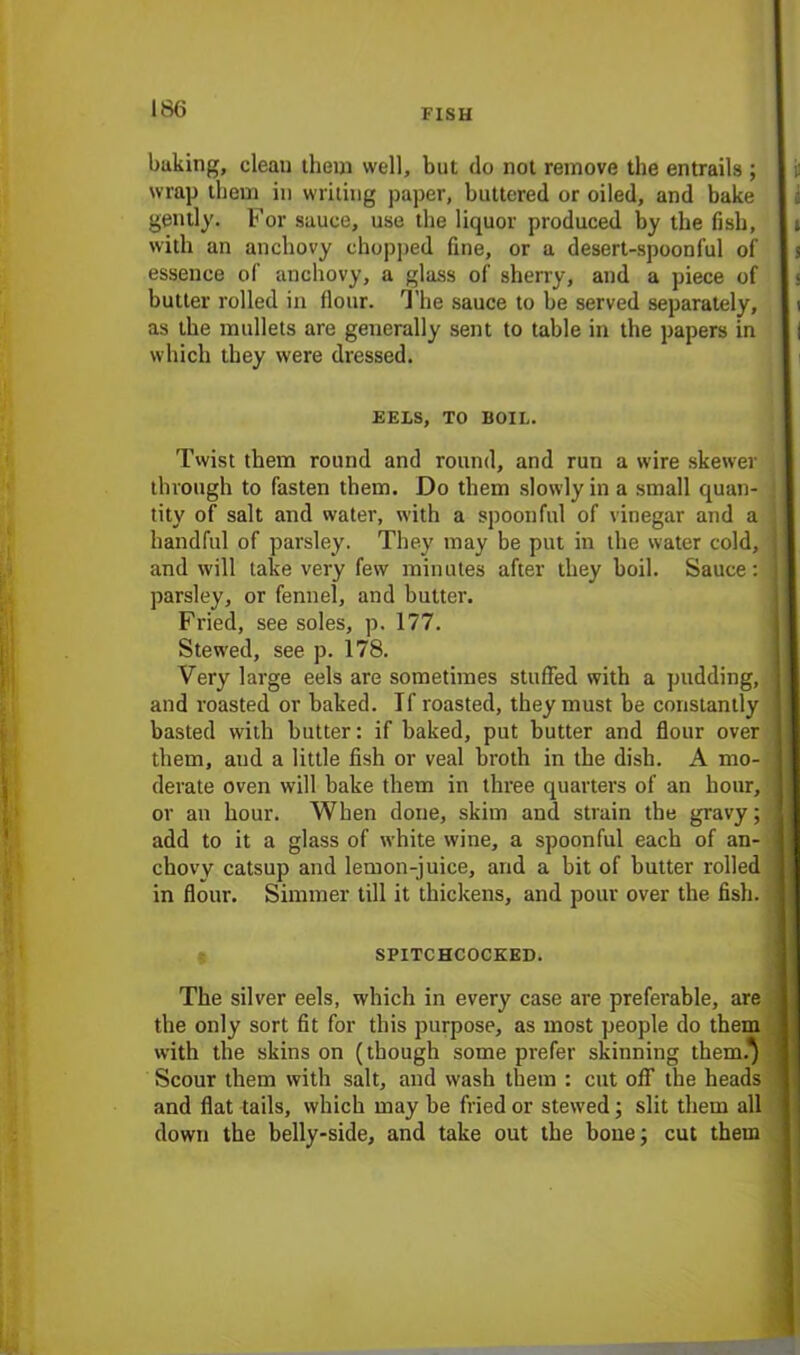 baking, clean them well, but do not remove the entrails ; ii wrap them in writing paper, buttered or oiled, and bake gently. For sauce, use the liquor produced by the fish, with an anchovy chopped fine, or a desert-spoonful of essence of anchovy, a glass of sherry, and a piece of butter rolled in flour. The sauce to be served separately, as the mullets are generally sent to table in the papers in which they were dressed. EELS, TO BOIL. Twist them round and round, and run a wire skewer through to fasten them. Do them slowly in a small quan- tity of salt and water, with a spoonful of vinegar and a handful of parsley. They may be put in the water cold, and will take very few minutes after they boil. Sauce: parsley, or fennel, and butter. Fried, see soles, p. 177. Stewed, see p. 178. Very large eels are sometimes stuffed with a pudding, and roasted or baked. If roasted, they must be constantly basted with butter: if baked, put butter and flour over them, and a little fish or veal broth in the dish. A mo- derate oven will bake them in three quarters of an hour, ] or an hour. When done, skim and strain the gravy; ! add to it a glass of white wine, a spoonful each of an- 1 chovy catsup and lemon-juice, and a bit of butter rolled I in flour. Simmer till it thickens, and pour over the fish. ] SPITCHCOCKED. The silver eels, which in every case are preferable, are j the only sort fit for this purpose, as most people do them 1 with the skins on (though some prefer skinning them.^ Scour them with salt, and wash them : cut off the heads 1 and flat tails, which may be fried or stewed; slit them all down the belly-side, and take out the bone; cut them