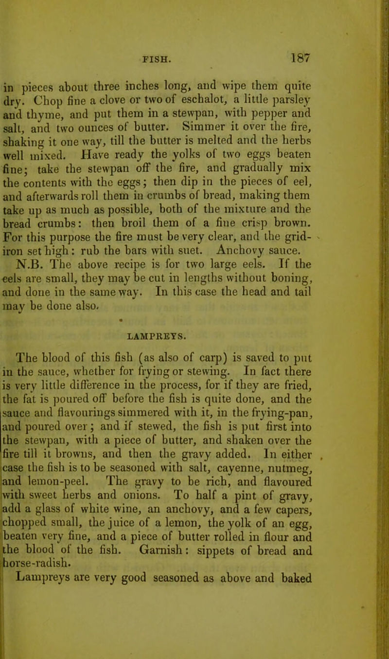 in pieces about three inches long, and wipe them quite dry. Chop fine a clove or two of eschalot, a little parsley and thyme, and put them in a stewpan, with pepper and salt, and two ounces of butter. Simmer it over the fire, shaking it one way, till the butter is melted and the herbs well mixed. Have ready the yolks of two eggs beaten fine; take the stewpan off the fire, and gradually mix the contents with the eggs; then dip in the pieces of eel, and afterwards roll them in crumbs of bread, making them take up as much as possible, both of the mixture and the bread crumbs: then broil them of a fine crisp brown. For this purpose the fire must be very clear, and the grid- iron set high : rub the bars with suet. Anchovy sauce. N.B. The above recipe is for two large eels. If the eels are small, they maybe cut in lengths without boning, and done in the same way. In this case the head and tail may be done also. LAMPREYS. The blood of this fish (as also of carp) is saved to put in the sauce, whether for frying or stewing. In fact there is very little difference in the process, for if they are fried, the fat is poured off before the fish is quite done, and the sauce aud flavourings simmered with it, in the frying-pan, and poured over; and if stewed, the fish is put first into the stewpan, with a piece of butter, and shaken over the fire till it browns, and then the gravy added. In either , case the fish is to be seasoned with salt, cayenne, nutmeg, and lemon-peel. The gravy to be rich, and flavoured with sweet herbs and onions. To half a pint of gravy, add a glass of white wine, an anchovy, and a few capers, chopped small, the juice of a lemon, the yolk of an egg, (beaten very fine, and a piece of butter rolled in flour and the blood of the fish. Garnish: sippets of bread and horse-radish. Lampreys are very good seasoned as above and baked