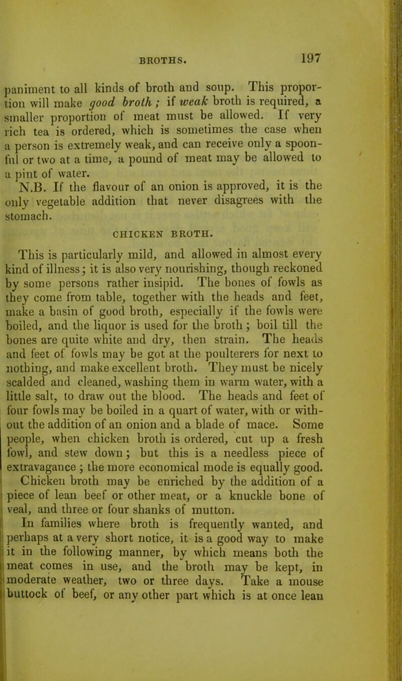 paniment to all kinds of broth and soup. This propor- tion will make good broth ; if weak broth is required, a smaller proportion ol meat must be allowed. If very rich tea is ordered, which is sometimes the case when a person is extremely weak, and can receive only a spoon- ful or two at a time, a pound of meat may be allowed to a pint of water. N.B. If the flavour of an onion is approved, it is the only vegetable addition that never disagrees with the stomach. CHICKEN BROTH. This is particularly mild, and allowed in almost every kind of illness; it is also very nourishing, though reckoned by some persons rather insipid. The bones of fowls as they come from table, together with the heads and feet, make a basin of good broth, especially if the fowls were boiled, and the liquor is used for the broth ; boil till the bones are quite white and dry, then strain. The heads and feet of fowls may be got at the poulterers for next to nothing, and make excellent broth. They must be nicely scalded and cleaned, washing them in warm water, with a little salt, to draw out the blood. The heads and feet of four fowls may be boiled in a quart of water, with or with- out the addition of an onion and a blade of mace. Some people, when chicken broth is ordered, cut up a fresh fowl, and stew down ; but this is a needless piece of extravagance ; the more economical mode is equally good. Chicken broth may be enriched by the addition of a piece of lean beef or other meat, or a knuckle bone of (veal, and three or four shanks of mutton. In families where broth is frequently wanted, and I perhaps at a very short notice, it is a good way to make i it in the following manner, by which means both the meat comes in use, and the broth may be kept, in moderate weather, two or three days. Take a mouse buttock ot beef, or any other part which is at once lean