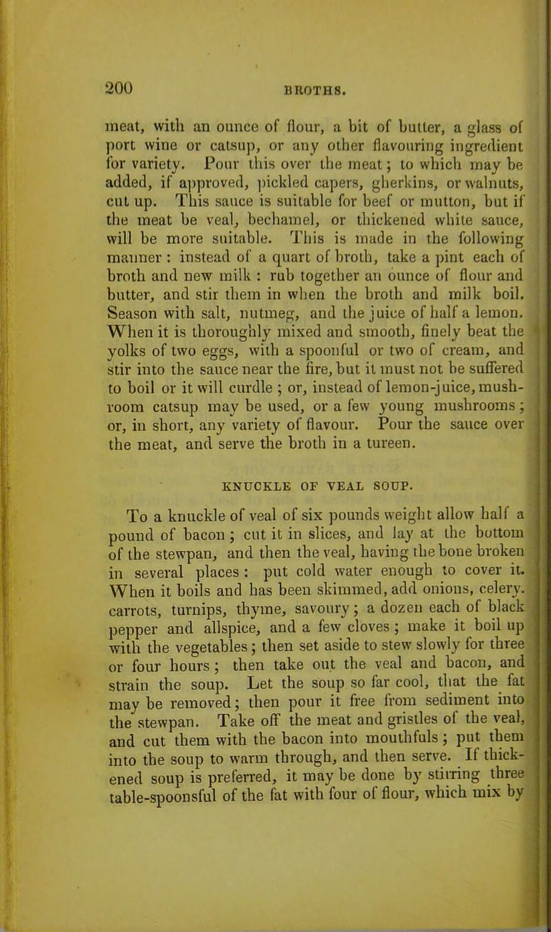 meat, with an ounce of flour, a bit of butter, a glass of port wine or catsup, or any other flavouring ingredient for variety. Pour this over the meat; to which may be added, if approved, pickled capers, gherkins, or walnuts, cut up. This sauce is suitable for beef or mutton, but if the meat be veal, bechamel, or thickened while sauce, will be more suitable. This is made in the following manner : instead of a quart of broth, take a pint each of broth and new milk : rub together an ounce of flour and butter, and stir them in when the broth and milk boil. : Season with salt, nutmeg, and the juice of half a lemon. When it is thoroughly mixed and smooth, finely beat the 4 yolks of two eggs, with a spoonful or two of cream, and j stir into the sauce near the fire, but it must not be suffered j to boil or it will curdle ; or, instead of lemon-juice, musb- j room catsup may be used, or a few young mushrooms; j or, in short, any variety of flavour. Pour the sauce over j the meat, and serve the broth in a tureen. KNUCKLE OF VEAL SOUP. To a knuckle of veal of six pounds weight allow half a j pound of bacon ; cut it in slices, and lay at the bottom j of the stewpan, and then the veal, having the bone broken j in several places : put cold water enough to cover it. .< When it boils and has been skimmed, add onions, celery. I carrots, turnips, thyme, savoury; a dozen each of black j pepper and allspice, and a few cloves; make it boil up j with the vegetables ; then set aside to stew slowly for three ] or four hours ; then take out the veal and bacon, and l strain the soup. Let the soup so far cool, that the fat may be removed; then pour it free from sediment into | the stewpan. Take oft' the meat and gristles of the veal, | and cut them with the bacon into mouthfuls; put them J into the soup to warm through, and then serve. If thick- J ened soup is preferred, it may be done by stirring three I table-spoonsful of the fat with four of flour, which mix by j