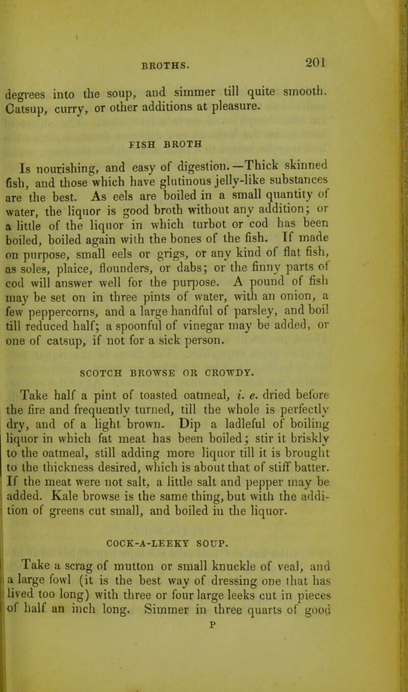 l degrees into the soup, and simmer till quite smooth. Catsup, curry, or other additions at pleasure. FISH BROTH Is nourishing, and easy of digestion. —Thick skinned fish, and those which have glutinous jelly-like substances are the best. As eels are boiled in a small quantity of water, the liquor is good broth without any addition; or a little of the liquor in which turbot or cod has been boiled, boiled again with the bones of the fish. If made on purpose, small eels or grigs, or any kind of flat fish, as soles, plaice, flounders, or dabs; or the finny parts of cod will answer well for the purpose. A pound of fish may be set on in three pints of water, with an onion, a few peppercorns, and a large handful of parsley, and boil till reduced half; a spoonful of vinegar may be added, or one of catsup, if not for a sick person. SCOTCH BROWSE OR CROWDY. Take half a pint of toasted oatmeal, i. e. dried before, the fire and frequently turned, till the whole is perfectly di-y, and of a light brown. Dip a ladleful of boiling liquor in which fat meat has been boiled; stir it briskly to the oatmeal, still adding more liquor till it is brought to the thickness desired, which is about that of stiff batter. If the meat were not salt, a little salt and pepper may be added. Kale browse is the same thing, but with the addi- tion of greens cut small, and boiled in the liquor. COCK-A-LEEKY SOUP. Take a scrag of mutton or small knuckle of veal, and a large fowl (it is the best way of dressing one that has i lived too long) with three or four large leeks cut in pieces of half an inch long. Simmer in three quarts of good p