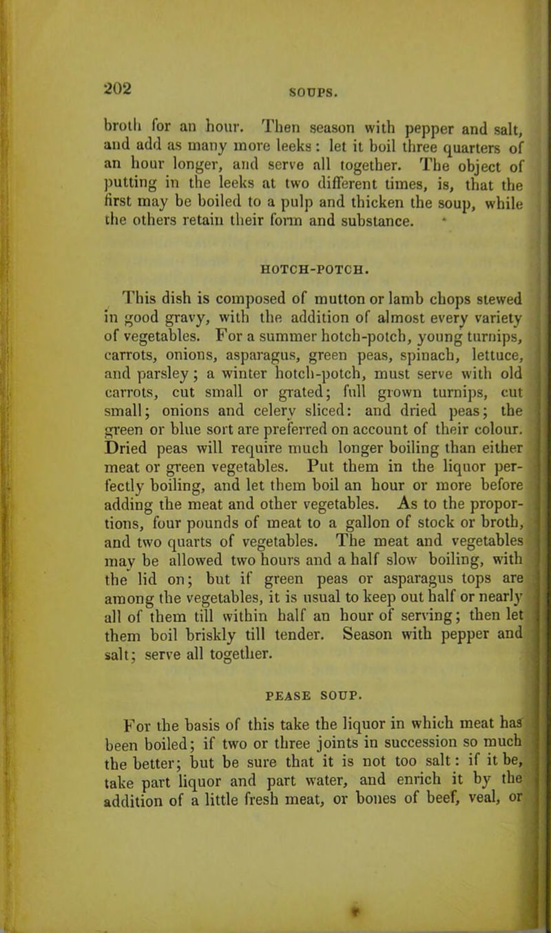 brot.li for an hour. Then season with pepper and salt, and add as many more leeks : let it boil three quarters of an hour longer, and serve all together. The object of putting in the leeks at two different times, is, that the first may be boiled to a pulp and thicken the soup, while the others retain their form and substance. HOTCH-POTCH. This dish is composed of mutton or lamb chops stewed in good gravy, with the addition of almost every variety of vegetables. For a summer hotch-potch, young turnips, carrots, onions, asparagus, green peas, spinach, lettuce, and parsley; a winter hotch-potch, must serve with old carrots, cut small or grated; full grown turnips, cut small; onions and celery sliced: and dried peas; the green or blue sort are preferred on account of their colour. Dried peas will require much longer boiling than either meat or green vegetables. Put them in the liquor per- fectly boiling, and let them boil an hour or more before adding the meat and other vegetables. As to the propor- tions, four pounds of meat to a gallon of stock or broth, and two quarts of vegetables. The meat and vegetables may be allowed two hours and a half slow boiling, with the lid on; but if green peas or asparagus tops are among the vegetables, it is usual to keep out half or nearly all of them till within half an hour of serving; then let them boil briskly till tender. Season with pepper and salt; serve all together. PEASE SOUP. For the basis of this take the liquor in which meat has been boiled; if two or three joints in succession so much the better; but be sure that it is not too salt: if it be, take part liquor and part water, and enrich it by the addition of a little fresh meat, or bones of beef, veal, or