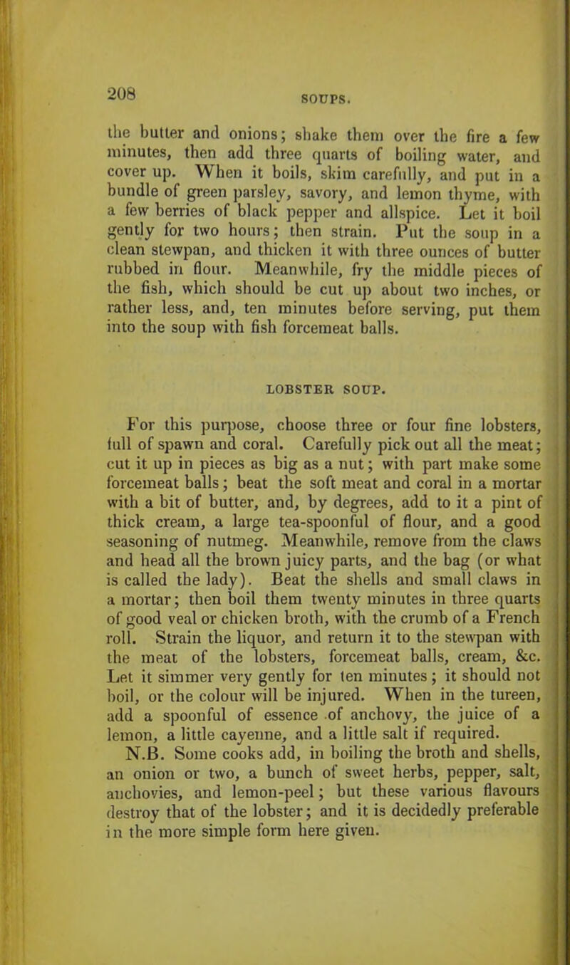 SOUPS. the butter and onions; shake them over the fire a few minutes, then add three quarts of boiling water, and cover up. When it boils, skim carefully, and put in a bundle of green parsley, savory, and lemon thyme, with a few berries of black pepper and allspice. Let it boil gently for two hours; then strain. Put the soup in a clean stewpan, and thicken it with three ounces of butter rubbed in flour. Meanwhile, fry the middle pieces of the fish, which should be cut up about two inches, or rather less, and, ten minutes before serving, put them into the soup with fish forcemeat balls. LOBSTER SOUP. For this purpose, choose three or four fine lobsters, full of spawn and coral. Carefully pick out all the meat; cut it up in pieces as big as a nut; with part make some forcemeat balls; beat the soft meat and coral in a mortar with a bit of butter, and, by degrees, add to it a pint of thick cream, a large tea-spoonful of flour, and a good seasoning of nutmeg. Meanwhile, remove from the claws and head all the brown juicy parts, and the bag (or what is called the lady). Beat the shells and small claws in a mortar; then boil them twenty minutes in three quarts of good veal or chicken broth, with the crumb of a French roll. Strain the liquor, and return it to the stewpan with the meat of the lobsters, forcemeat balls, cream, &c. Let it simmer very gently for ten minutes; it should not boil, or the colour will be injured. When in the tureen, add a spoonful of essence of anchovy, the juice of a lemon, a little cayenne, and a little salt if required. N.B. Some cooks add, in boiling the broth and shells, an onion or two, a bunch of sweet herbs, pepper, salt, anchovies, and lemon-peel; but these various flavours destroy that of the lobster; and it is decidedly preferable in the more simple form here given.