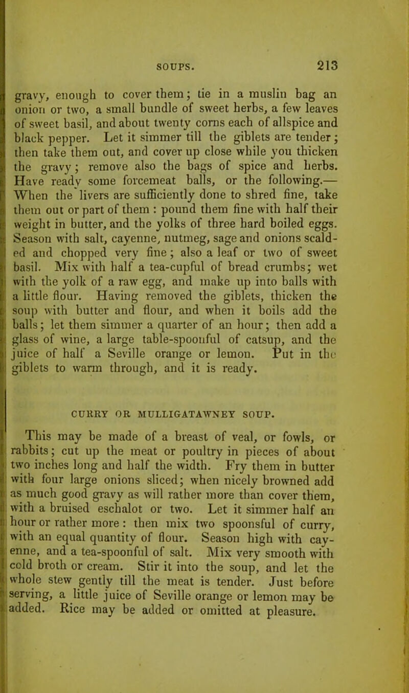 gravy, enough to cover them; tie in a muslin bag an onion or two, a small bundle of sweet herbs, a few leaves of sweet basil, and about twenty corns each of allspice and black pepper. Let it simmer till the giblets are tender; then take them out, and cover up close while you thicken the gravy; remove also the bags of spice and herbs. Have ready some forcemeat balls, or the following.— When the livers are sufficiently done to shred fine, take them out or part of them : pound them fine with half tbeir weight in butter, and the yolks of three hard boiled eggs. Season with salt, cayenne, nutmeg, sage and onions scald- ed and chopped very fine; also a leaf or two of sweet basil. Mix with half a tea-cupful of bread crumbs; wet with the yolk of a raw egg, and make up into balls with a little flour. Having removed the giblets, thicken the soup with butter and flour, and when it boils add the balls; let them simmer a cpiarter of an hour; then add a glass of wine, a large table-spoonful of catsup, and the juice of half a Seville orange or lemon. Put in the giblets to warm through, and it is ready. CURRY OR MULLIGATAWNEY SOUP. This may be made of a breast of veal, or fowls, or rabbits; cut up the meat or poultry in pieces of about two inches long and half the width. Fry them in butter with four large onions sliced; when nicely browned add as much good gravy as will rather more than cover them, with a bruised eschalot or two. Let it simmer half an hour or rather more : then mix two spoonsful of curry, with an equal quantity of flour. Season high with cay- enne, and a tea-spoonful of salt. Mix very smooth with cold broth or cream. Stir it into the soup, and let the whole stew gently till the meat is tender. Just before serving, a little juice of Seville orange or lemon may be added. Rice may be added or omitted at pleasure.