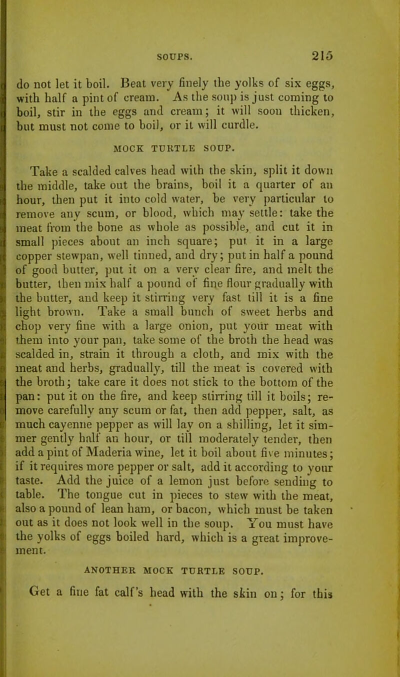 do not let it boil. Beat very finely the yolks of six eggs, with half a pint of cream. As the soup is just coming to boil, stir in the eggs and cream; it will soon thicken, but must not come to hoiJ, or it will curdle. MOCK TURTLE SOUP. Take a scalded calves head with the skin, split it down the middle, take out the brains, boil it a quarter of an hour, then put it into cold water, he very particular to remove any scum, or blood, which may settle: take the meat from the bone as whole as possible, and cut it in small pieces about an inch square; put it in a large copper stewpan, well tinned, and dry; putin half a pound of good butter, put it on a very clear fire, and melt the butter, then mix half a pound of fine flour gradually with the butter, and keep it stirring very fast till it is a fine light brown. Take a small bunch of sweet herbs and chop very fine with a large onion, put yoiir meat with them into your pan, take some of the broth the head was scalded in, strain it through a cloth, and mix with the meat .and herbs, gradually, till the meat is covered with the broth; take care it does not stick to the bottom of the pan: put it on the fire, and keep stirring till it boils; re- move carefully any scum or fat, then add pepper, salt, as much cayenne pepper as will lav on a shilling, let it sim- mer gently half an hour, or till moderately tender, then add a pint of Maderia wine, let it boil about five minutes; if it requires more pepper or salt, add it according to your taste. Add the juice of a lemon just before sending to table. The tongue cut in pieces to stew with the meat, also a pound of lean ham, or bacon, which must be taken out as it does not look well in the soup. You must have the yolks of eggs boiled hard, which is a great improve- ment. ANOTHER MOCK TURTLE SOUP. Get a fine fat calf’s head with the skin on; for this