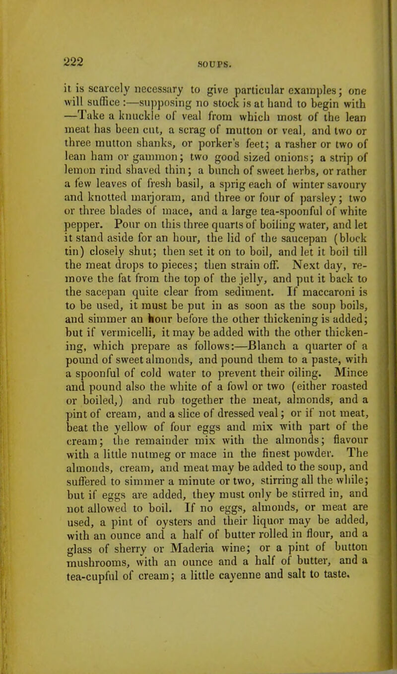 it is scarcely necessary to give particular examples; one will suffice :—supposing no stock is at hand to begin with —Take a knuckle of veal from which most of the lean meat has been cut, a scrag of mutton or veal, and two or three mutton shanks, or porker’s feet; a rasher or two of lean ham or gammon; two good sized onions; a strip of lemon rind shaved thin ; a bunch of sweet herbs, or rather a few leaves of fresh basil, a sprig each of winter savoury and knotted marjoram, and three or four of parsley; two or three blades of mace, and a large tea-spoonful of white pepper. Pour on this three quarts of boiling water, and let it stand aside for an hour, the lid of the saucepan (block tin) closely shut; then set it on to boil, and let it boil till the meat drops to pieces; then strain off. Next day, re- move the fat from the top of the jelly, and put it back to the sacepan quite clear from sediment. If maccaroni is to be used, it must be put in as soon as the soup boils, and simmer an hour before the other thickening is added; but if vermicelli, it may be added with the other thicken- ing, which prepare as follows:—Blanch a quarter of a pound of sweet almonds, and pound them to a paste, with a spoonful of cold water to prevent their oiling. Mince and pound also the white of a fowl or two (either roasted or boiled,) and rub together the meat, almonds, and a pint of cream, and a slice of dressed veal; or if not meat, beat the yellow of four eggs and mix with part of the cream; the remainder mix with the almonds; flavour with a little nutmeg or mace in the finest powder. The almonds, cream, and meat may be added to the soup, and suffered to simmer a minute or two, stirring all the while; but if eggs are added, they must only be stirred in, and not allowed to boil. If no eggs, almonds, or meat are used, a pint of oysters and their liquor may be added, with an ounce and a half of butter rolled in flour, and a glass of sherry or Maderia wine; or a pint of button mushrooms, with an ounce and a half of butter, and a tea-cupful of cream; a little cayenne and salt to taste.